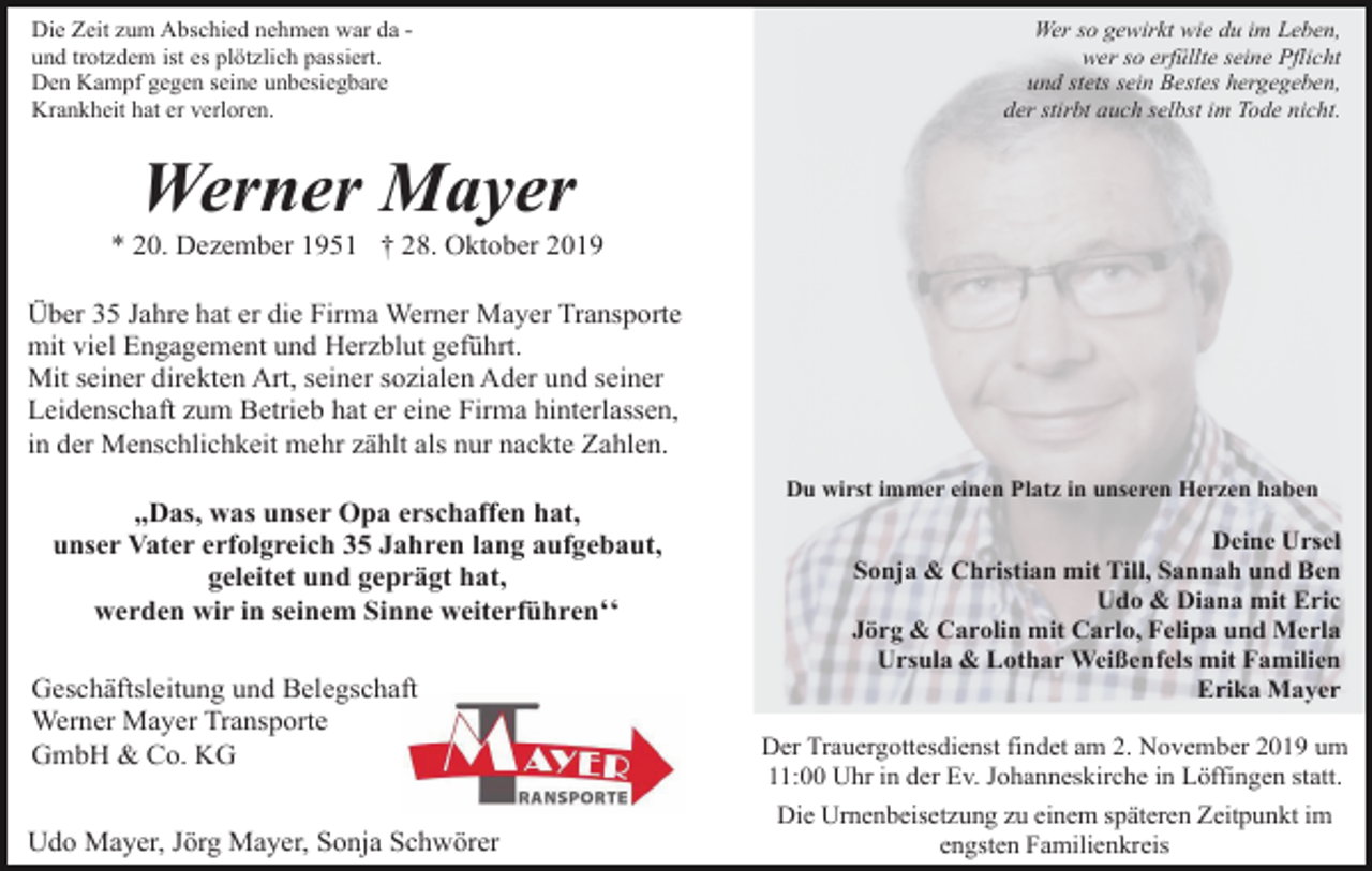 <p>Die Zeit zum Abschied nehmen war da und trotzdem ist es plötzlich passiert.<br />Den Kampf gegen seine unbesiegbare<br />Krankheit hat er verloren.</p><p>Wer so gewirkt wie du im Leben,<br />wer so erfüllte seine Pflicht<br />und stets sein Bestes hergegeben,<br />der stirbt auch selbst im Tode nicht.</p><p>Werner Mayer<br />* 20. Dezember 1951 † 28. Oktober 2019<br />Über 35 Jahre hat er die Firma Werner Mayer Transporte<br />mit viel Engagement und Herzblut geführt.<br />Mit seiner direkten Art, seiner sozialen Ader und seiner<br />Leidenschaft zum Betrieb hat er eine Firma hinterlassen,<br />in der Menschlichkeit mehr zählt als nur nackte Zahlen.<br />Du wirst immer einen Platz in unseren Herzen haben</p><p>,,Das, was unser Opa erschaffen hat,<br />unser Vater erfolgreich 35 Jahren lang aufgebaut,<br />geleitet und geprägt hat,<br />werden wir in seinem Sinne weiterführenʻʻ<br />Geschäftsleitung und Belegschaft<br />Werner Mayer Transporte<br />GmbH &amp; Co. KG<br />Udo Mayer, Jörg Mayer, Sonja Schwörer</p><p>Deine Ursel<br />Sonja &amp; Christian mit Till, Sannah und Ben<br />Udo &amp; Diana mit Eric<br />Jörg &amp; Carolin mit Carlo, Felipa und Merla<br />Ursula &amp; Lothar Weißenfels mit Familien<br />Erika Mayer<br />Der Trauergottesdienst findet am 2. November 2019 um<br />11:00 Uhr in der Ev. Johanneskirche in Löffingen statt.<br />Die Urnenbeisetzung zu einem späteren Zeitpunkt im<br />engsten Familienkreis</p>