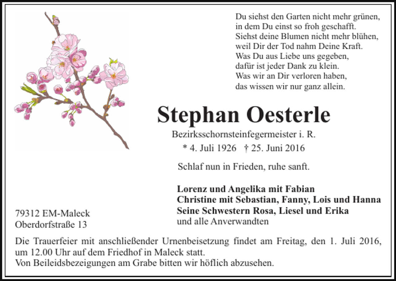 <p>Du siehst den Garten nicht mehr grünen,<br />in dem Du einst so froh geschafft.<br />Siehst deine Blumen nicht mehr blühen,<br />weil Dir der Tod nahm Deine Kraft.<br />Was Du aus Liebe uns gegeben,<br />dafür ist jeder Dank zu klein.<br />Was wir an Dir verloren haben,<br />das wissen wir nur ganz allein.</p><p>Stephan Oesterle<br />Bezirksschornsteinfegermeister i. R.<br />* 4. Juli 1926 † 25. Juni 2016<br />Schlaf nun in Frieden, ruhe sanft.</p><p>79312 EM-Maleck<br />Oberdorfstraße 13</p><p>Lorenz und Angelika mit Fabian<br />Christine mit Sebastian, Fanny, Lois und Hanna<br />Seine Schwestern Rosa, Liesel und Erika<br />und alle Anverwandten</p><p>Die Trauerfeier mit anschließender Urnenbeisetzung findet am Freitag, den 1. Juli 2016,<br />um 12.00 Uhr auf dem Friedhof in Maleck statt.<br />Von Beileidsbezeigungen am Grabe bitten wir höflich abzusehen.</p>