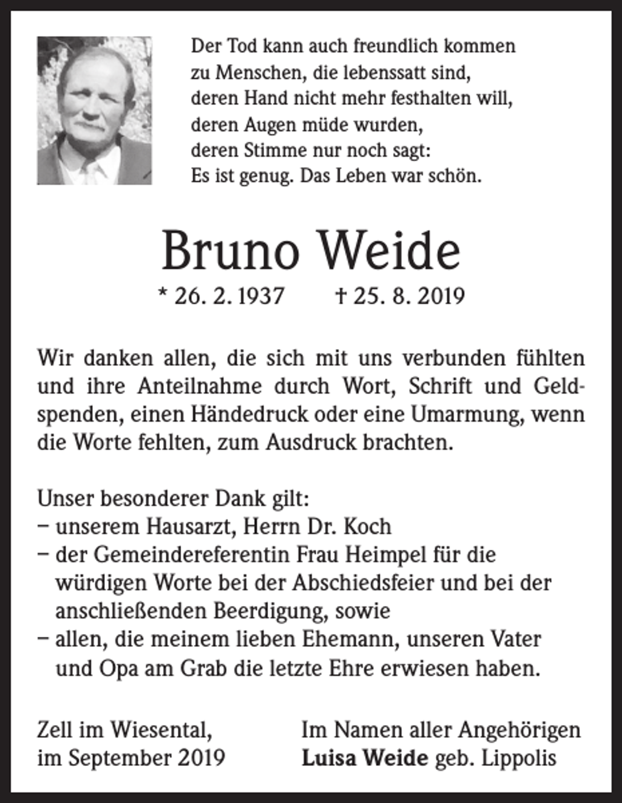 <p>Der Tod kann auch freundlich kommen<br />zu Menschen, die lebenssatt sind,<br />deren Hand nicht mehr festhalten will,<br />deren Augen müde wurden,<br />deren Stimme nur noch sagt:<br />Es ist genug. Das Leben war schön.</p><p>Bruno Weide</p><p>* 26. 2. 1937 † 25. 8. 2019<br />Wir danken allen, die sich mit uns verbunden fühlten<br />und ihre Anteilnahme durch Wort, Schrift und Geld­<br />spenden, ­einen Händedruck oder eine Umarmung, wenn<br />die Worte fehlten, zum Ausdruck brachten.<br />Unser besonderer Dank gilt:<br />– unserem Hausarzt, Herrn Dr. Koch<br />– der Gemeindereferentin Frau Heimpel für die<br />­würdigen Worte bei der Abschiedsfeier und bei der<br />anschließenden Beerdigung, sowie<br />– allen, die meinem lieben Ehemann, unseren Vater<br />und Opa am Grab die letzte Ehre erwiesen haben.<br />Zell im Wiesental,<br />im September 2019</p><p>Im Namen aller Angehörigen<br />Luisa Weide geb. Lippolis</p>