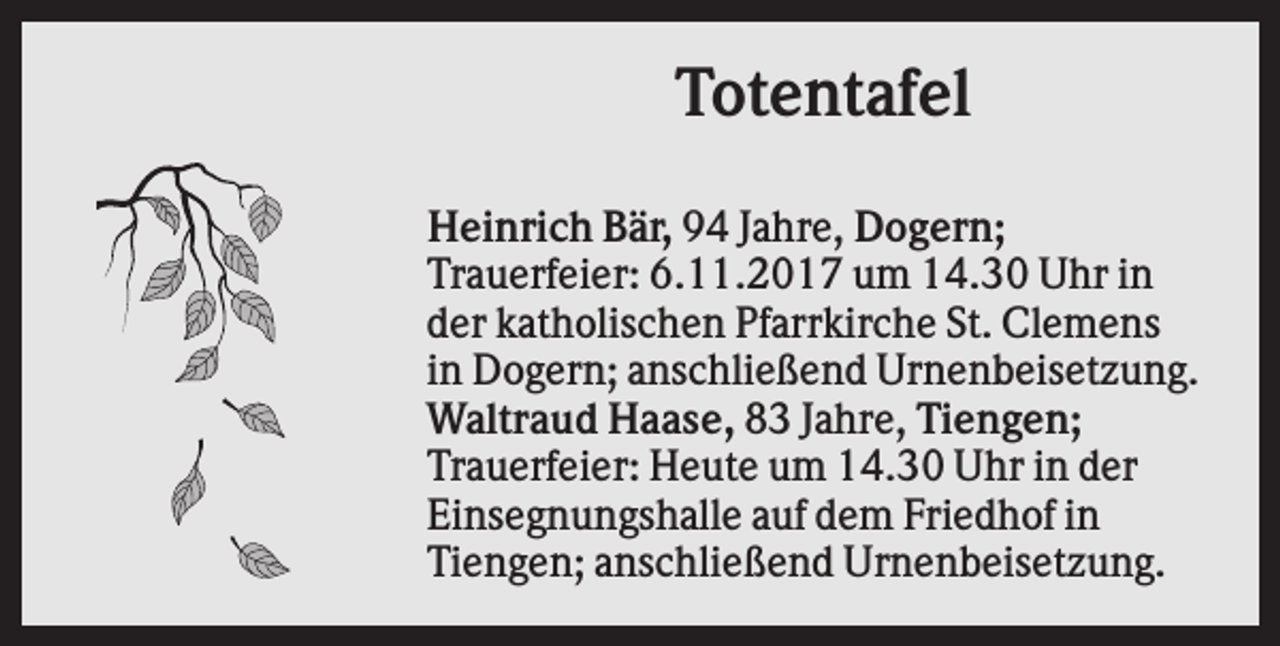 <p>Totentafel<br />Heinrich Bär, 94 Jahre, Dogern;<br />Trauerfeier: 6.11.2017 um 14.30 Uhr in<br />der katholischen Pfarrkirche St. Clemens<br />in Dogern; anschließend Urnenbeisetzung.<br />Waltraud Haase, 83 Jahre, Tiengen;<br />Trauerfeier: Heute um 14.30 Uhr in der<br />Einsegnungshalle auf dem Friedhof in<br />Tiengen; anschließend Urnenbeisetzung.</p>
