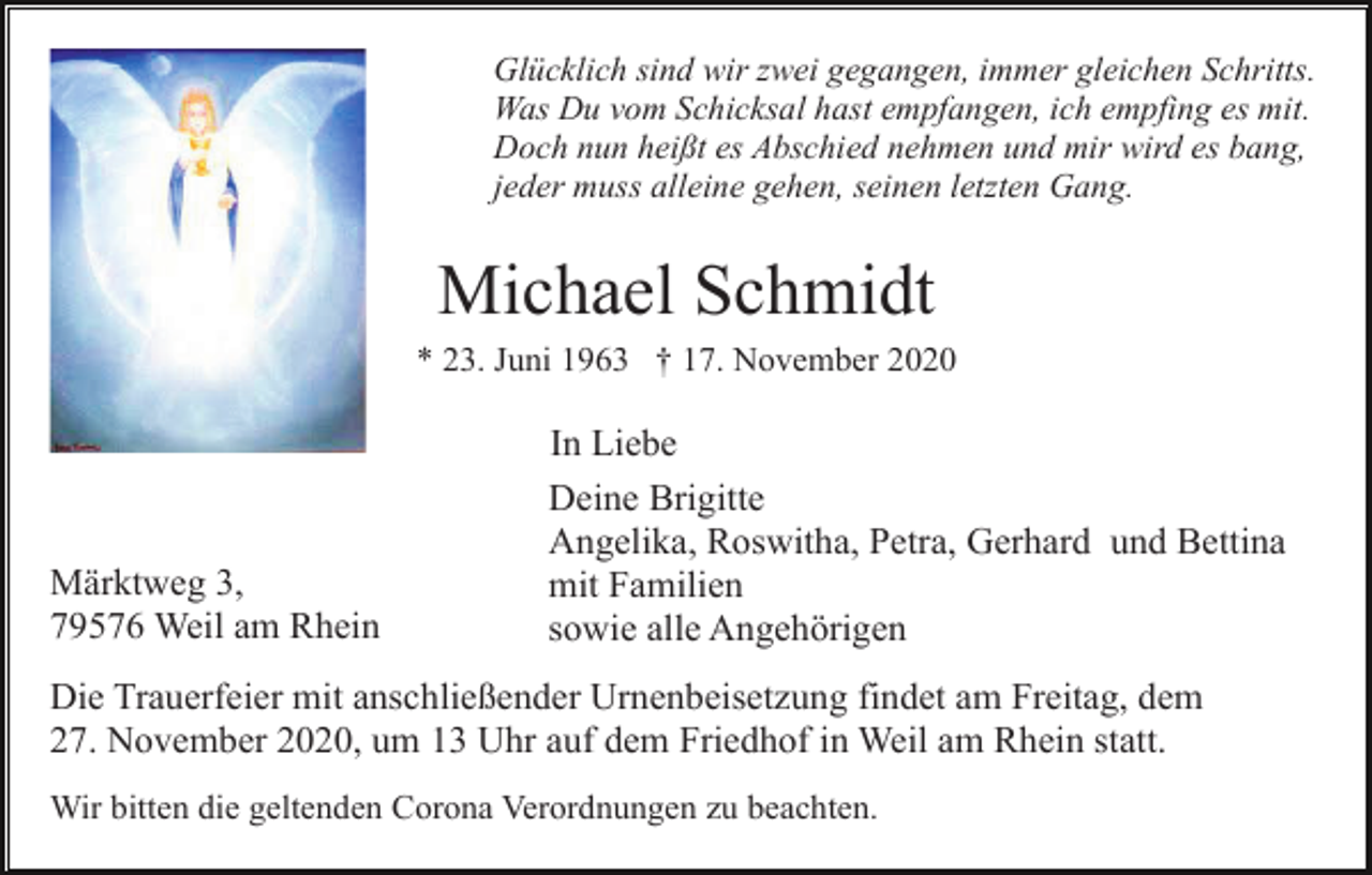 <p>Glücklich sind wir zwei gegangen, immer gleichen Schritts.<br />Was Du vom Schicksal hast empfangen, ich empfing es mit.<br />Doch nun heißt es Abschied nehmen und mir wird es bang,<br />jeder muss alleine gehen, seinen letzten Gang.</p><p>Michael Schmidt<br />* 23. Juni 1963 † 17. November 2020</p><p>Märktweg 3,<br />79576 Weil am Rhein</p><p>In Liebe<br />Deine Brigitte<br />Angelika, Roswitha, Petra, Gerhard und Bettina<br />mit Familien<br />sowie alle Angehörigen</p><p>Die Trauerfeier mit anschließender Urnenbeisetzung findet am Freitag, dem<br />27. November 2020, um 13 Uhr auf dem Friedhof in Weil am Rhein statt.<br />Wir bitten die geltenden Corona Verordnungen zu beachten.</p>