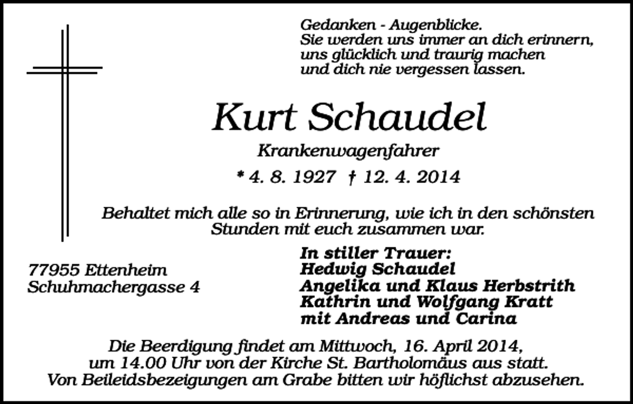 <p>Gedanken - Augenblicke.<br />Sie werden uns immer an dich erinnern,<br />uns glücklich und traurig machen<br />und dich nie vergessen lassen.</p><p>Kurt Schaudel<br />Krankenwagenfahrer<br />* 4. 8. 1927 † 12. 4. 2014<br />Behaltet mich alle so in Erinnerung, wie ich in den schönsten<br />Stunden mit euch zusammen war.<br />In stiller Trauer:<br />Hedwig Schaudel<br />77955 Ettenheim<br />Angelika und Klaus Herbstrith<br />Schuhmachergasse 4<br />Kathrin und Wolfgang Kratt<br />mit Andreas und Carina<br />Die Beerdigung findet am Mittwoch, 16. April 2014,<br />um 14.00 Uhr von der Kirche St. Bartholomäus aus statt.<br />Von Beileidsbezeigungen am Grabe bitten wir höflichst abzusehen.</p>