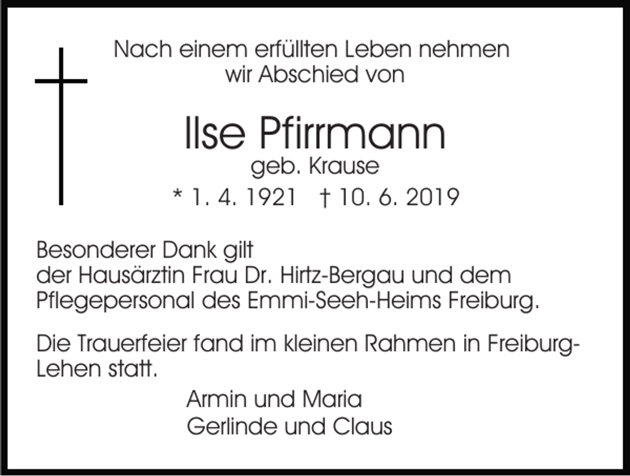 <p>Nach einem erfüllten Leben nehmen<br />wir Abschied von</p><p>Ilse Pfirrmann</p><p>geb. Krause<br />* 1. 4. 1921 † 10. 6. 2019<br />Besonderer Dank gilt<br />der Hausärztin Frau Dr. Hirtz-Bergau und dem<br />Pflegepersonal des Emmi-Seeh-Heims Freiburg.<br />Die Trauerfeier fand im kleinen Rahmen in FreiburgLehen statt.<br />Armin und Maria<br />Gerlinde und Claus</p>