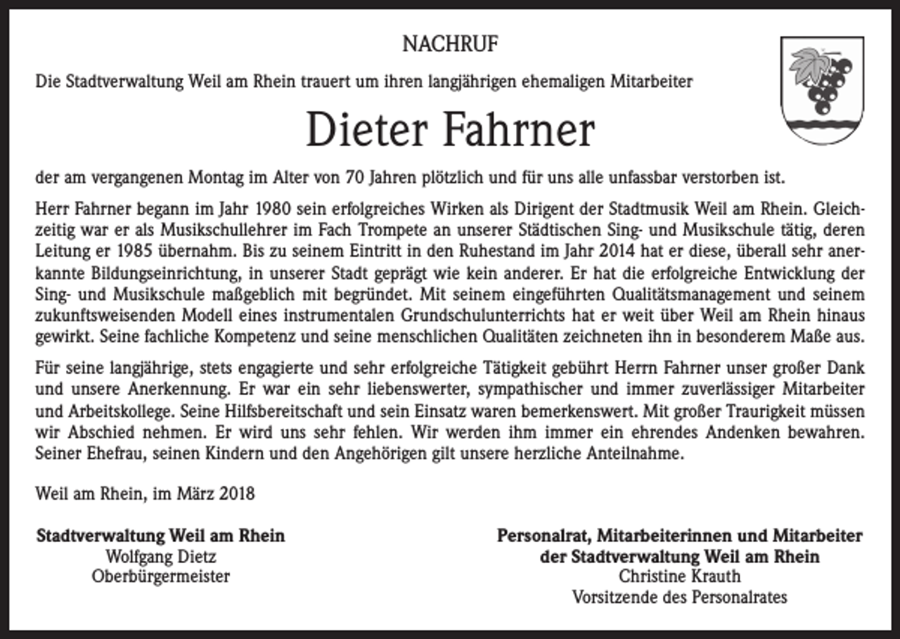<p>NACHRUF<br />Die Stadtverwaltung Weil am Rhein trauert um ihren langjährigen ehemaligen Mitarbeiter</p><p>Dieter Fahrner<br />der am vergangenen Montag im Alter von 70 Jahren plötzlich und für uns alle unfassbar verstorben ist.<br />Herr Fahrner begann im Jahr 1980 sein erfolgreiches Wirken als Dirigent der Stadtmusik Weil am Rhein. Gleichzeitig war er als Musikschullehrer im Fach Trompete an unserer Städtischen Sing- und Musikschule tätig, deren<br />Leitung er 1985 übernahm. Bis zu seinem Eintritt in den Ruhestand im Jahr 2014 hat er diese, überall sehr anerkannte Bildungseinrichtung, in unserer Stadt geprägt wie kein anderer. Er hat die erfolgreiche Entwicklung der<br />Sing- und Musikschule maßgeblich mit begründet. Mit seinem eingeführten Qualitätsmanagement und seinem<br />zukunftsweisenden Modell eines instrumentalen Grundschulunterrichts hat er weit über Weil am Rhein hinaus<br />gewirkt. Seine fachliche Kompetenz und seine menschlichen Qualitäten zeichneten ihn in besonderem Maße aus.<br />Für seine langjährige, stets engagierte und sehr erfolgreiche Tätigkeit gebührt Herrn Fahrner unser großer Dank<br />und unsere Anerkennung. Er war ein sehr liebenswerter, sympathischer und immer zuverlässiger Mitarbeiter<br />und Arbeitskollege. Seine Hilfsbereitschaft und sein Einsatz waren bemerkenswert. Mit großer Traurigkeit müssen<br />wir Abschied nehmen. Er wird uns sehr fehlen. Wir werden ihm immer ein ehrendes Andenken bewahren.<br />Seiner Ehefrau, seinen Kindern und den Angehörigen gilt unsere herzliche Anteilnahme.<br />Weil am Rhein, im März 2018<br />Stadtverwaltung Weil am Rhein<br />Wolfgang Dietz<br />Oberbürgermeister</p><p>Personalrat, Mitarbeiterinnen und Mitarbeiter<br />der Stadtverwaltung Weil am Rhein<br />Christine Krauth<br />Vorsitzende des Personalrates</p>