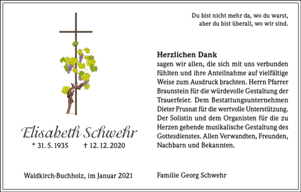 <p>Du bist nicht mehr da, wo du warst,<br />aber du bist überall, wo wir sind.</p><p>Herzlichen Dank</p><p>Elisabeth Schwehr<br />* 31. 5. 1935 † 12. 12. 2020</p><p>Waldkirch-Buchholz, im Januar 2021</p><p>sagen wir allen, die sich mit uns verbunden<br />fühlten und ihre Anteilnahme auf vielfältige<br />Weise zum Ausdruck brachten. Herrn Pfarrer<br />Braunstein für die würdevolle Gestaltung der<br />Trauerfeier. Dem Bestattungsunternehmen<br />Dieter Prusnat für die wertvolle Unterstützung.<br />Der Solistin und dem Organisten für die zu<br />Herzen gehende musikalische Gestaltung des<br />Gottesdienstes. Allen Verwandten, Freunden,<br />Nachbarn und Bekannten.</p><p>Familie Georg Schwehr</p>