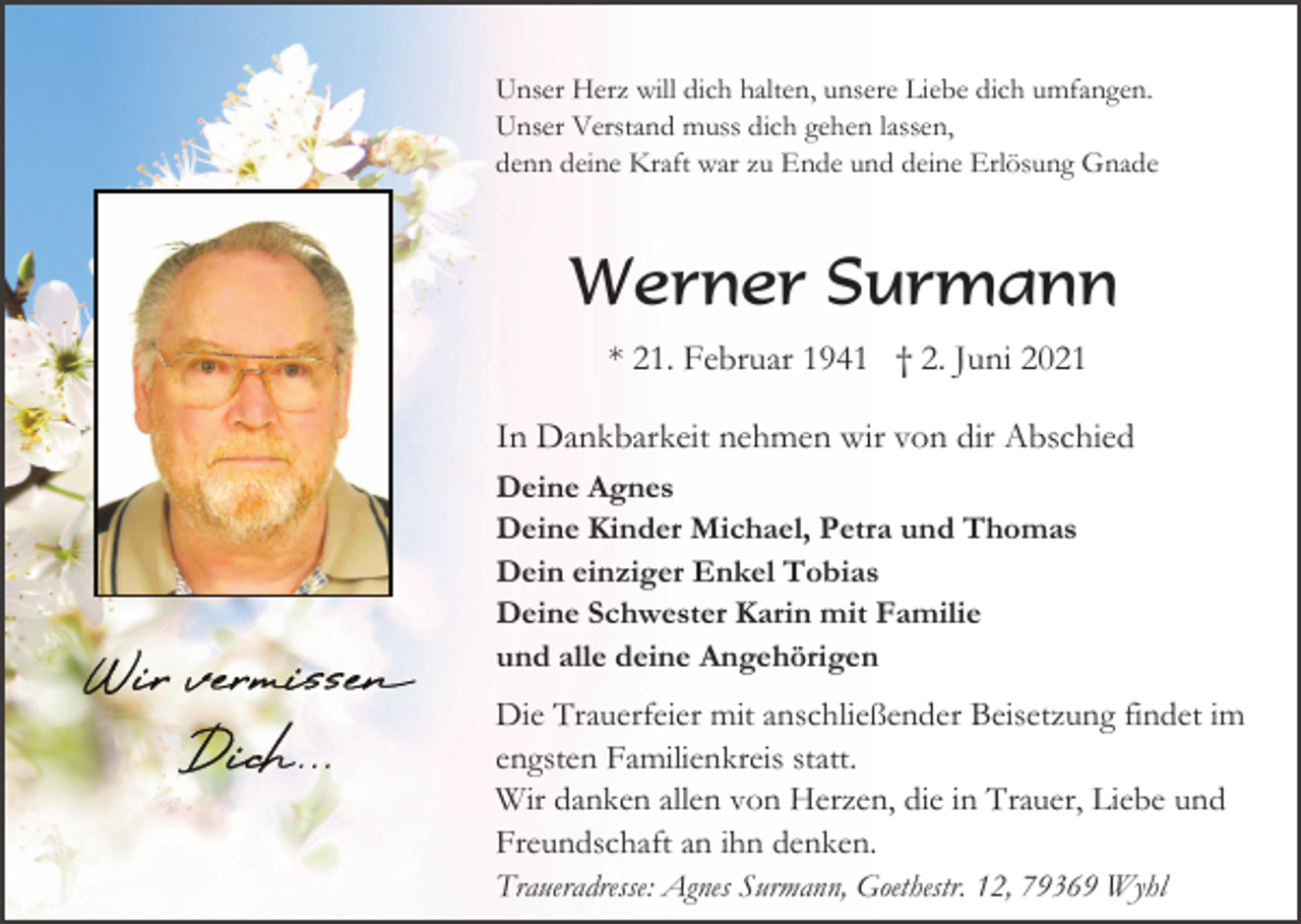 <p>Unser Herz will dich halten, unsere Liebe dich umfangen.<br />Unser Verstand muss dich gehen lassen,<br />denn deine Kraft war zu Ende und deine Erlösung Gnade</p><p>Werner Surmann<br />* 21. Februar 1941 † 2. Juni 2021<br />In Dankbarkeit nehmen wir von dir Abschied<br />Deine Agnes<br />Deine Kinder Michael, Petra und Thomas<br />Dein einziger Enkel Tobias<br />Deine Schwester Karin mit Familie<br />und alle deine Angehörigen</p><p>Die Trauerfeier mit anschließender Beisetzung findet im<br />engsten Familienkreis statt.<br />Wir danken allen von Herzen, die in Trauer, Liebe und<br />Freundschaft an ihn denken.<br />Traueradresse: Agnes Surmann, Goethestr. 12, 79369 Wyhl</p>