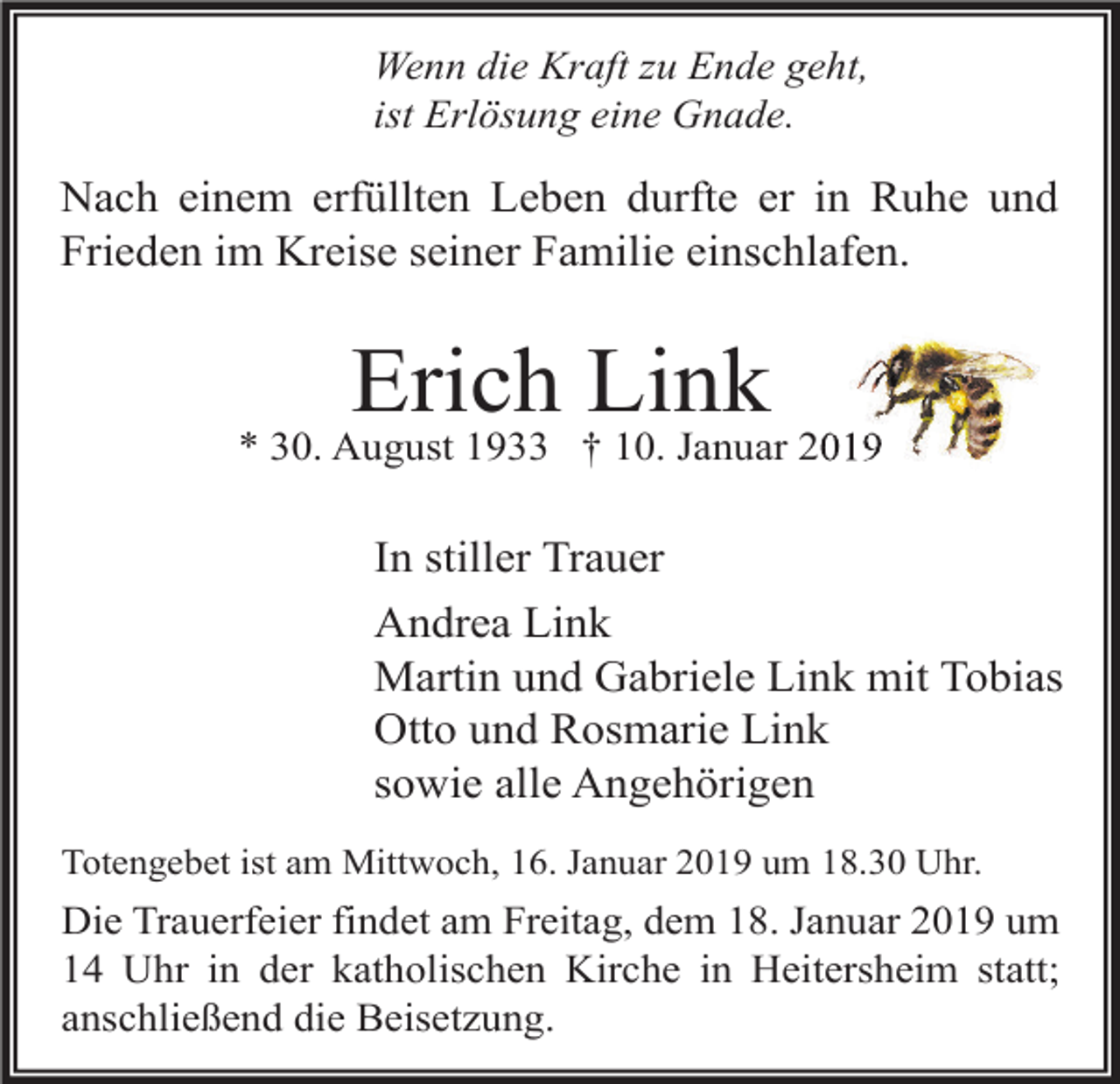 <p>Wenn die Kraft zu Ende geht,<br />ist Erlösung eine Gnade.</p><p>Nach einem erfüllten Leben durfte er in Ruhe und<br />Frieden im Kreise seiner Familie einschlafen.</p><p>Erich Link<br />* 30. August 1933 † 10. Januar 2019</p><p>In stiller Trauer<br />Andrea Link<br />Martin und Gabriele Link mit Tobias<br />Otto und Rosmarie Link<br />sowie alle Angehörigen<br />Totengebet ist am Mittwoch, 16. Januar 2019 um 18.30 Uhr.</p><p>Die Trauerfeier findet am Freitag, dem 18. Januar 2019 um<br />14 Uhr in der katholischen Kirche in Heitersheim statt;<br />anschließend die Beisetzung.</p>