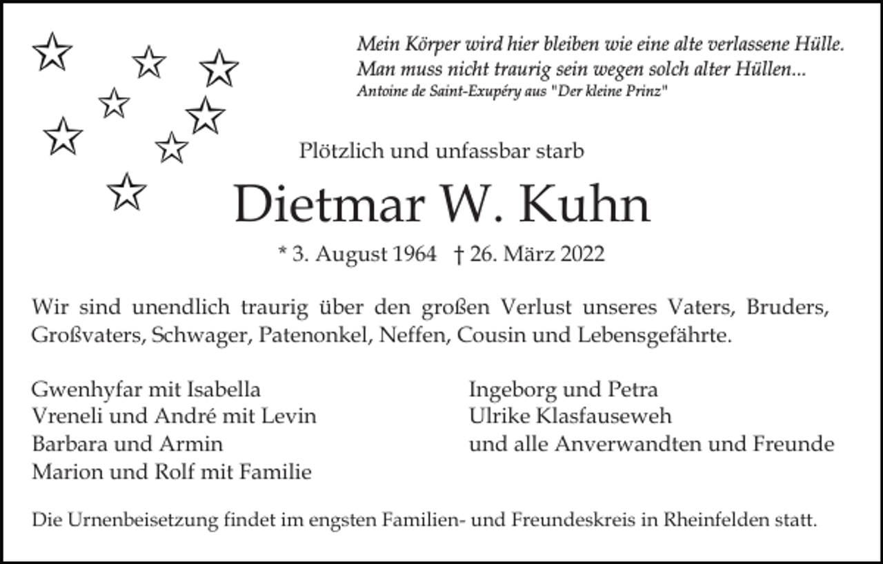 <p>Mein Körper wird hier bleiben wie eine alte verlassene Hülle.<br />Man muss nicht traurig sein wegen solch alter Hüllen...<br />Antoine de Saint-Exupéry aus "Der kleine Prinz"</p><p>Plötzlich und unfassbar starb</p><p>Dietmar W. Kuhn<br />* 3. August 1964 † 26. März 2022<br />Wir sind unendlich traurig über den großen Verlust unseres Vaters, Bruders,<br />Großvaters, Schwager, Patenonkel, Neffen, Cousin und Lebensgefährte.<br />Gwenhyfar mit Isabella<br />Vreneli und André mit Levin<br />Barbara und Armin<br />Marion und Rolf mit Familie</p><p>Ingeborg und Petra<br />Ulrike Klasfauseweh<br />und alle Anverwandten und Freunde</p><p>Die Urnenbeisetzung findet im engsten Familien- und Freundeskreis in Rheinfelden statt.</p>