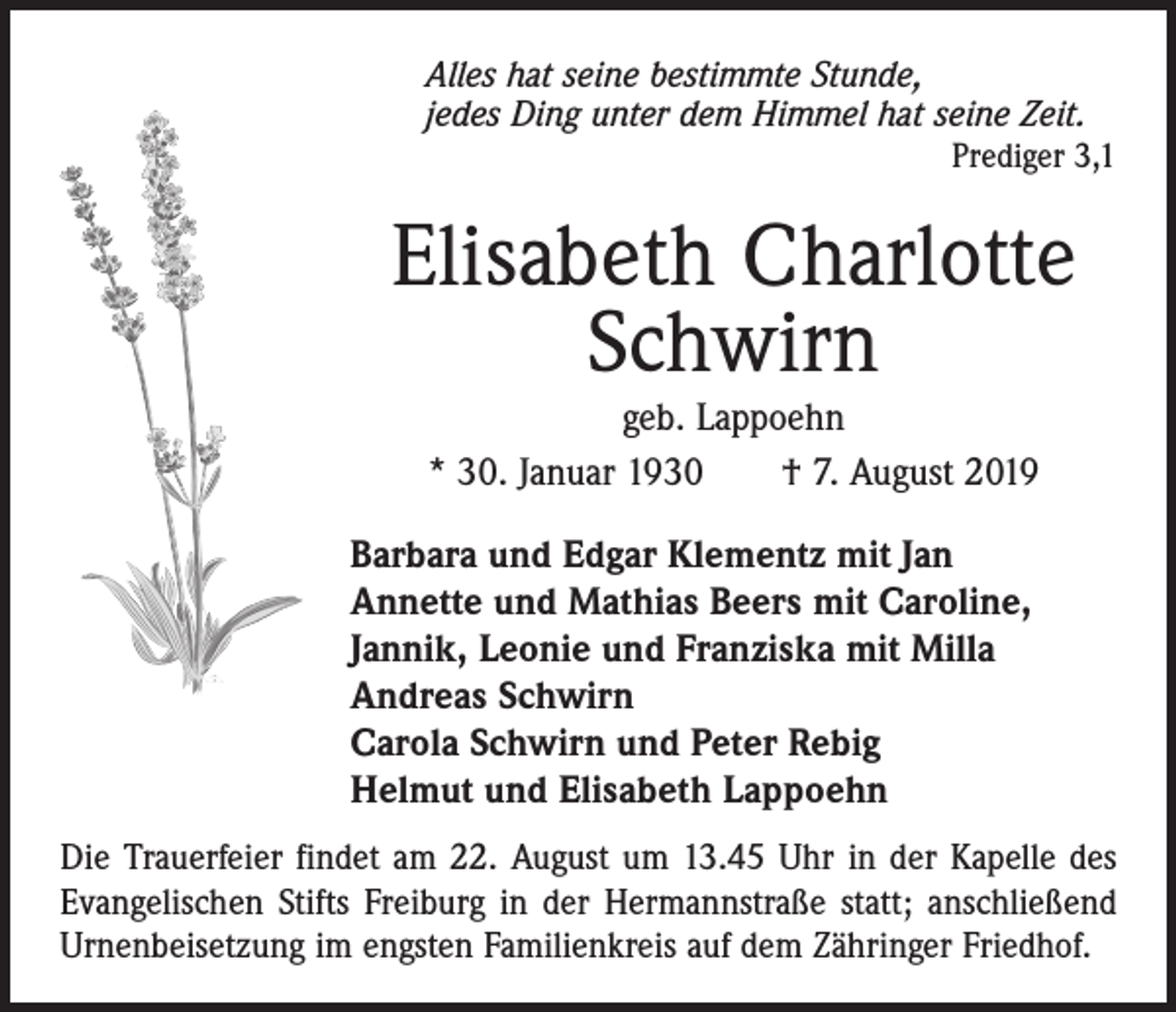 <p>Alles hat seine bestimmte Stunde,<br />jedes Ding unter dem Himmel hat seine Zeit.</p><p>Prediger 3,1</p><p>Elisabeth Charlotte<br />Schwirn<br />geb. Lappoehn<br />* 30. Januar 1930 † 7. August 2019<br />Barbara und Edgar Klementz mit Jan<br />Annette und Mathias Beers mit Caroline,<br />Jannik, Leonie und Franziska mit Milla<br />Andreas Schwirn<br />Carola Schwirn und Peter Rebig<br />Helmut und Elisabeth Lappoehn<br />Die Trauerfeier findet am 22. August um 13.45 Uhr in der Kapelle des<br />Evangelischen Stifts Freiburg in der Hermannstraße statt; anschließend<br />Urnenbeisetzung im engsten Familienkreis auf dem Zähringer Friedhof.</p>