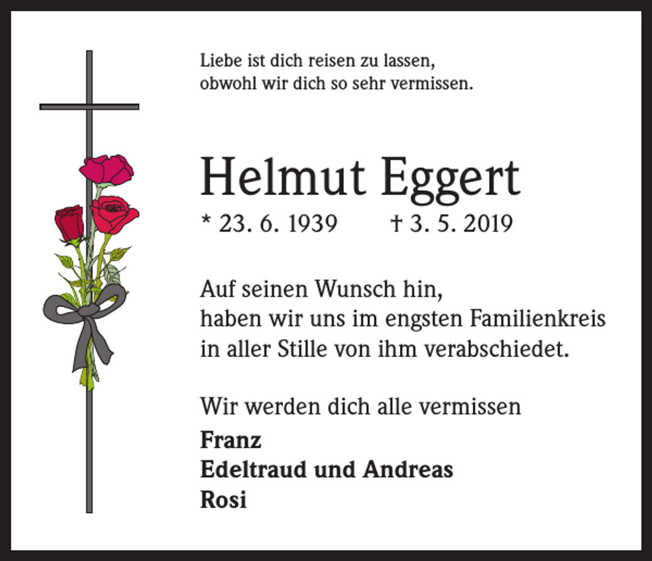 <p>Liebe ist dich reisen zu lassen,<br />obwohl wir dich so sehr vermissen.</p><p>Helmut Eggert<br />* 23. 6. 1939 † 3. 5. 2019</p><p>Auf seinen Wunsch hin,<br />haben wir uns im engsten Familienkreis<br />in aller Stille von ihm verabschiedet.<br />Wir werden dich alle vermissen<br />Franz<br />Edeltraud und Andreas<br />Rosi</p>