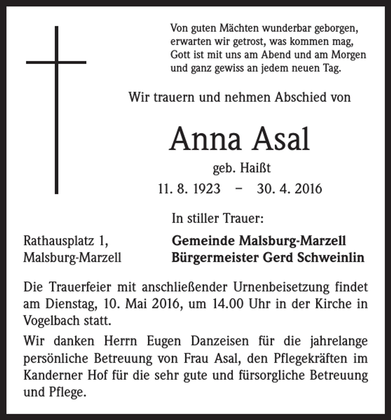 <p>Von guten Mächten wunderbar geborgen,<br />erwarten wir getrost, was kommen mag,<br />Gott ist mit uns am Abend und am Morgen<br />und ganz gewiss an jedem neuen Tag.</p><p>Wir trauern und nehmen Abschied von</p><p>Anna Asal<br />geb. Haißt<br />11. 8. 1923 – 30. 4. 2016</p><p>In stiller Trauer:</p><p>Rathausplatz 1,<br />Malsburg-Marzell</p><p>Gemeinde Malsburg-Marzell<br />Bürgermeister Gerd Schweinlin</p><p>Die Trauerfeier mit anschließender Urnenbeisetzung findet<br />am Dienstag, 10. Mai 2016, um 14.00 Uhr in der Kirche in<br />Vogelbach statt.<br />Wir danken Herrn Eugen Danzeisen für die jahrelange<br />­persönliche Betreuung von Frau Asal, den Pflegekräften im<br />Kanderner Hof für die sehr gute und fürsorgliche Betreuung<br />und Pflege.</p>