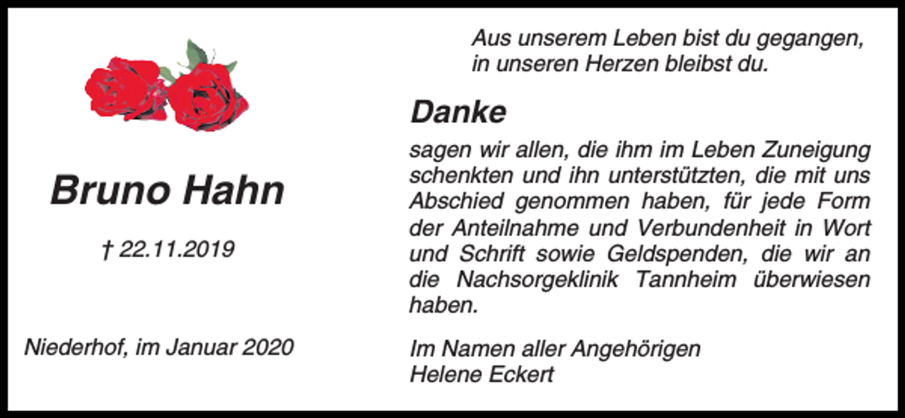 <p>Aus unserem Leben bist du gegangen,<br />in unseren Herzen bleibst du.</p><p>Danke</p><p>Bruno Hahn<br />† 22.11.2019</p><p>Niederhof, im Januar 2020</p><p>sagen wir allen, die ihm im Leben Zuneigung<br />schenkten und ihn unterstützten, die mit uns<br />Abschied genommen haben, für jede Form<br />der Anteilnahme und Verbundenheit in Wort<br />und Schrift sowie Geldspenden, die wir an<br />die Nachsorgeklinik Tannheim überwiesen<br />haben.<br />Im Namen aller Angehörigen<br />Helene Eckert</p>