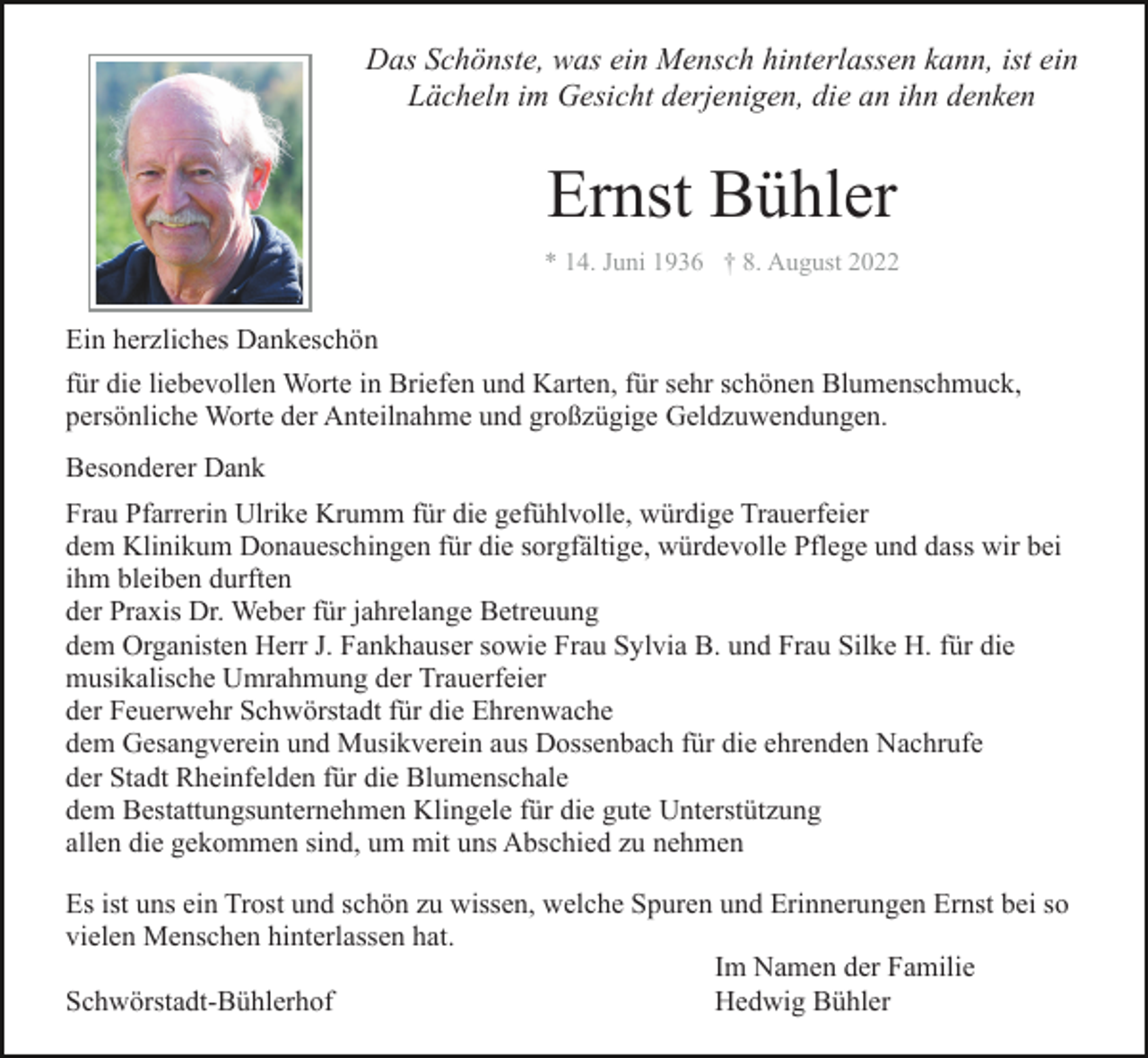 <p>Das Schönste, was ein Mensch hinterlassen kann, ist ein<br />Lächeln im Gesicht derjenigen, die an ihn denken</p><p>Ernst Bühler<br />* 14. Juni 1936 † 8. August 2022</p><p>Ein herzliches Dankeschön<br />für die liebevollen Worte in Briefen und Karten, für sehr schönen Blumenschmuck,<br />persönliche Worte der Anteilnahme und großzügige Geldzuwendungen.<br />Besonderer Dank<br />Frau Pfarrerin Ulrike Krumm für die gefühlvolle, würdige Trauerfeier<br />dem Klinikum Donaueschingen für die sorgfältige, würdevolle Pflege und dass wir bei<br />ihm bleiben durften<br />der Praxis Dr. Weber für jahrelange Betreuung<br />dem Organisten Herr J. Fankhauser sowie Frau Sylvia B. und Frau Silke H. für die<br />musikalische Umrahmung der Trauerfeier<br />der Feuerwehr Schwörstadt für die Ehrenwache<br />dem Gesangverein und Musikverein aus Dossenbach für die ehrenden Nachrufe<br />der Stadt Rheinfelden für die Blumenschale<br />dem Bestattungsunternehmen Klingele für die gute Unterstützung<br />allen die gekommen sind, um mit uns Abschied zu nehmen<br />Es ist uns ein Trost und schön zu wissen, welche Spuren und Erinnerungen Ernst bei so<br />vielen Menschen hinterlassen hat.<br />Im Namen der Familie<br />Schwörstadt-Bühlerhof<br />Hedwig Bühler</p>