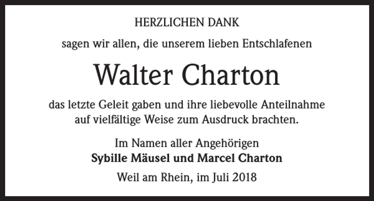 <p>HERZLICHEN DANK<br />sagen wir allen, die unserem lieben Entschlafenen</p><p>Walter Charton<br />das letzte Geleit gaben und ihre liebevolle Anteilnahme<br />auf vielfältige Weise zum Ausdruck brachten.<br />Im Namen aller Angehörigen<br />Sybille Mäusel und Marcel Charton<br />Weil am Rhein, im Juli 2018</p>
