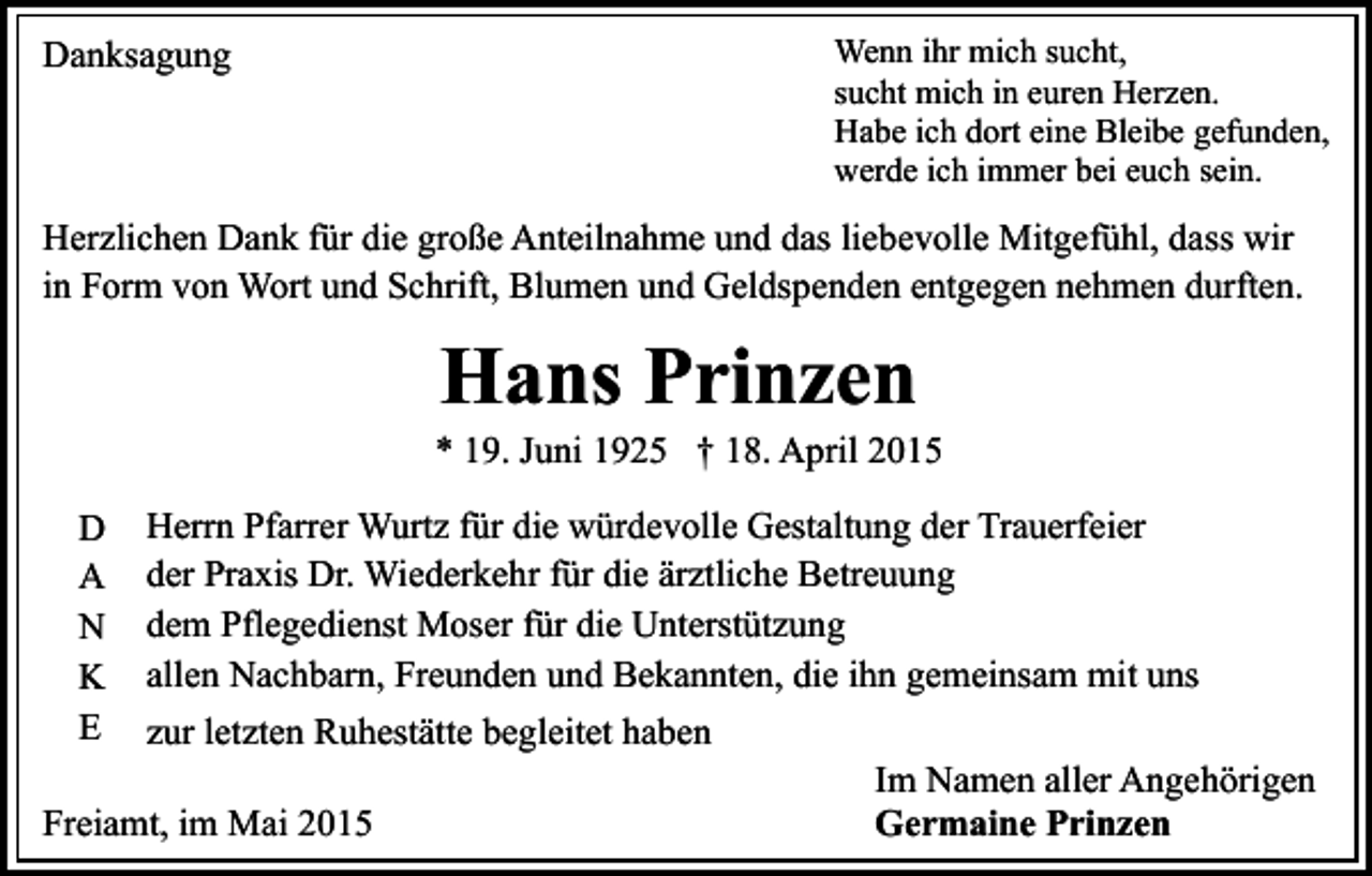 <p>Danksagung</p><p>Wenn ihr mich sucht,<br />sucht mich in euren Herzen.<br />Habe ich dort eine Bleibe gefunden,<br />werde ich immer bei euch sein.</p><p>Herzlichen Dank für die große Anteilnahme und das liebevolle Mitgefühl, dass wir<br />in Form von Wort und Schrift, Blumen und Geldspenden entgegen nehmen durften.</p><p>Hans Prinzen</p><p>* 19. Juni 1925 † 18. April 2015<br />Herrn Pfarrer Wurtz für die würdevolle Gestaltung der Trauerfeier<br />der Praxis Dr. Wiederkehr für die ärztliche Betreuung<br />dem Pflegedienst Moser für die Unterstützung<br />allen Nachbarn, Freunden und Bekannten, die ihn gemeinsam mit uns<br />zur letzten Ruhestätte begleitet haben<br />Im Namen aller Angehörigen<br />Freiamt, im Mai 2015<br />Germaine Prinzen<br />D<br />A<br />N<br />K<br />E</p>