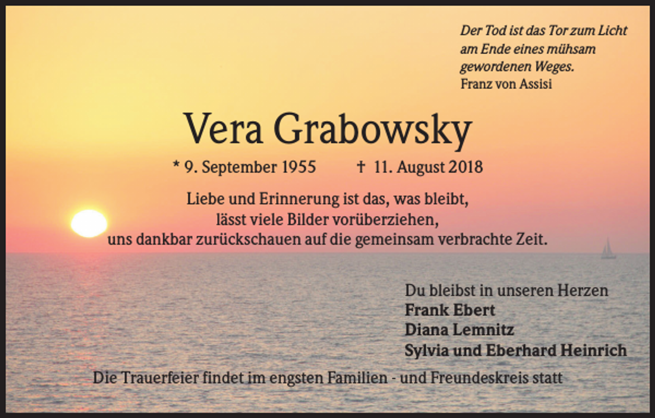 <p>Der Tod ist das Tor zum Licht<br />am Ende eines mühsam<br />gewordenen Weges.<br />Franz von Assisi</p><p>Vera Grabowsky<br />* 9. September 1955</p><p>† 11. August 2018</p><p>Liebe und Erinnerung ist das, was bleibt,<br />lässt viele Bilder vorüberziehen,<br />uns dankbar zurückschauen auf die gemeinsam verbrachte Zeit.<br />Du bleibst in unseren Herzen<br />Frank Ebert<br />Diana Lemnitz<br />Sylvia und Eberhard Heinrich<br />Die Trauerfeier findet im engsten Familien - und Freundeskreis statt</p>