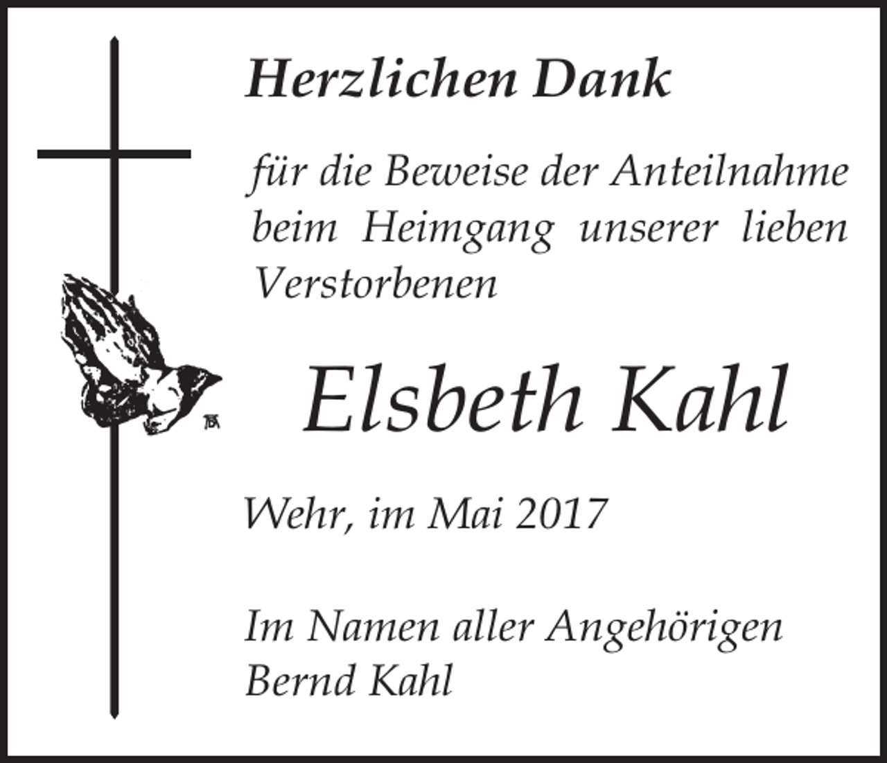 <p>Herzlichen Dank<br />für die Beweise der Anteilnahme<br />beim Heimgang unserer lieben<br />Verstorbenen</p><p>Elsbeth Kahl<br />Wehr, im Mai 2017<br />Im Namen aller Angehörigen<br />Bernd Kahl</p>