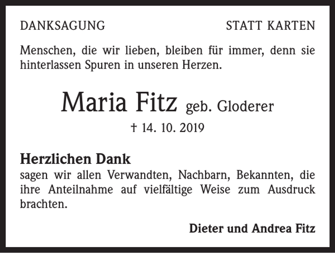 <p>DANKSAGUNG</p><p>STATT KARTEN</p><p>Menschen, die wir lieben, bleiben für immer, denn sie<br />hinterlassen Spuren in unseren Herzen.</p><p>Maria Fitz geb. Gloderer<br />† 14. 10. 2019</p><p>Herzlichen Dank<br />sagen wir allen Verwandten, Nachbarn, Bekannten, die<br />ihre Anteilnahme auf vielfältige Weise zum Ausdruck<br />brachten.<br />Dieter und Andrea Fitz</p>