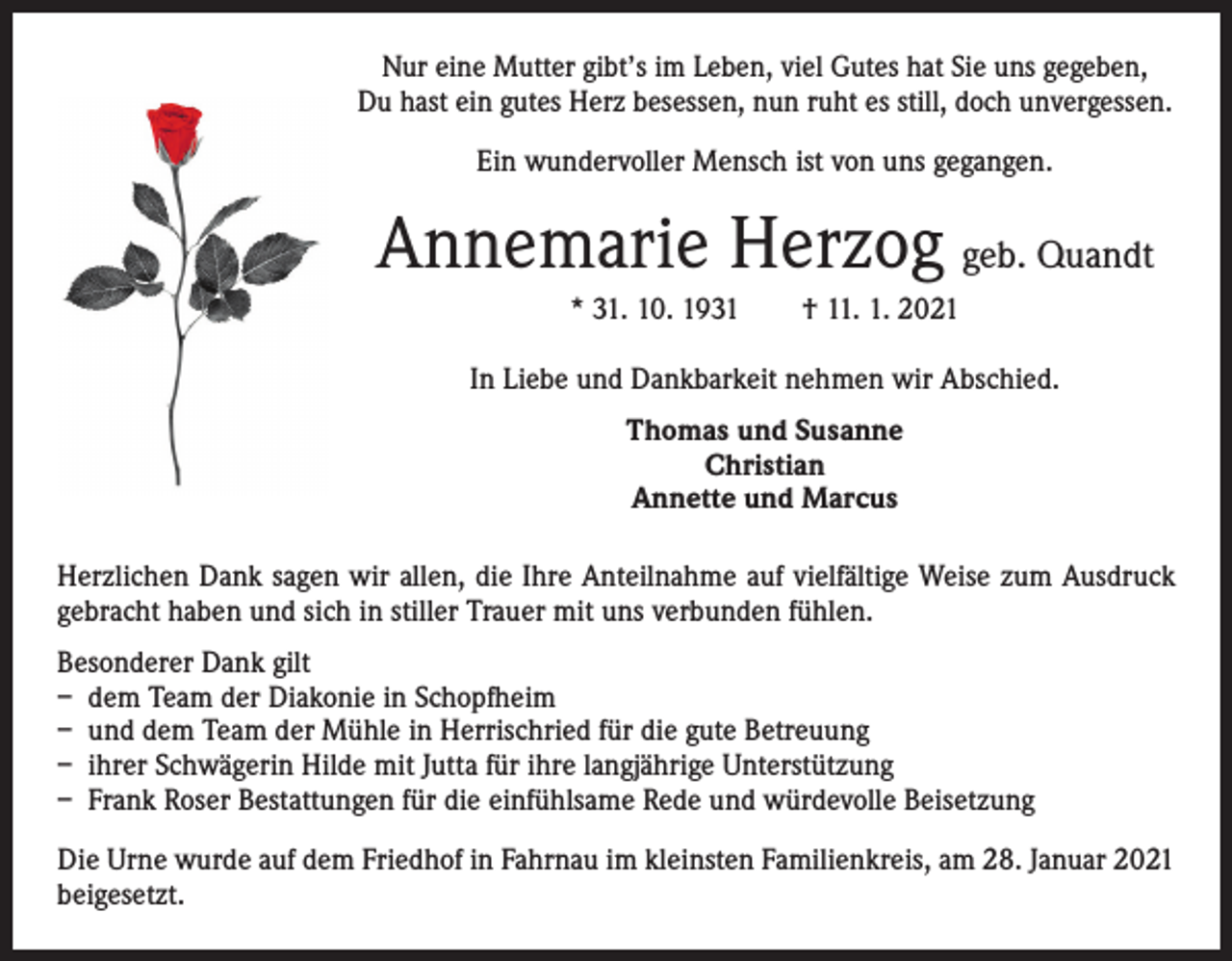 <p>Nur eine Mutter gibt’s im Leben, viel Gutes hat Sie uns g­ egeben,<br />Du hast ein gutes Herz besessen, nun ruht es still, doch unvergessen.<br />Ein wundervoller Mensch ist von uns gegangen.</p><p>Annemarie Herzog geb. Quandt<br />* 31. 10. 1931 † 11. 1. 2021<br />In Liebe und Dankbarkeit nehmen wir Abschied.<br />Thomas und Susanne<br />Christian<br />Annette und Marcus<br />Herzlichen Dank sagen wir allen, die Ihre Anteilnahme auf vielfältige Weise zum Ausdruck<br />gebracht haben und sich in stiller Trauer mit uns verbunden fühlen.<br />Besonderer Dank gilt<br />– dem Team der Diakonie in Schopfheim<br />– und dem Team der Mühle in Herrischried für die gute Betreuung<br />– ihrer Schwägerin Hilde mit Jutta für ihre langjährige Unterstützung<br />– Frank Roser Bestattungen für die einfühlsame Rede und würdevolle Beisetzung<br />Die Urne wurde auf dem Friedhof in Fahrnau im kleinsten Familienkreis, am 28. Januar 2021<br />beigesetzt.</p>