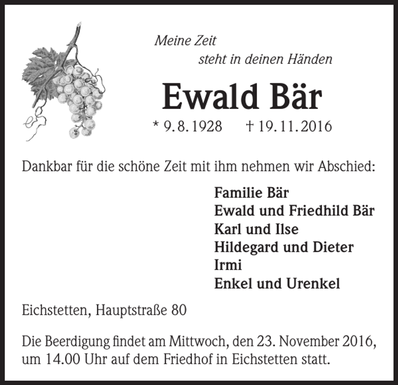 <p>Meine Zeit</p><p>steht in deinen Händen</p><p>Ewald Bär</p><p>* 9. 8. 1928</p><p>† 19. 11. 2016</p><p>Dankbar für die schöne Zeit mit ihm nehmen wir Abschied:<br />Familie Bär<br />Ewald und Friedhild Bär<br />Karl und Ilse<br />Hildegard und Dieter<br />Irmi<br />Enkel und Urenkel<br />Eichstetten, Hauptstraße 80<br />Die Beerdigung findet am Mittwoch, den 23. November 2016,<br />um 14.00 Uhr auf dem Friedhof in Eichstetten statt.</p>