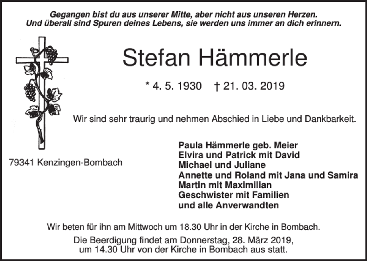 <p>Gegangen bist du aus unserer Mitte, aber nicht aus unseren Herzen.<br />Und überall sind Spuren deines Lebens, sie werden uns immer an dich erinnern.</p><p>Stefan Hämmerle<br />* 4. 5. 1930</p><p>† 21. 03. 2019</p><p>Wir sind sehr traurig und nehmen Abschied in Liebe und Dankbarkeit.</p><p>79341 Kenzingen-Bombach</p><p>Paula Hämmerle geb. Meier<br />Elvira und Patrick mit David<br />Michael und Juliane<br />Annette und Roland mit Jana und Samira<br />Martin mit Maximilian<br />Geschwister mit Familien<br />und alle Anverwandten</p><p>Wir beten für ihn am Mittwoch um 18.30 Uhr in der Kirche in Bombach.</p><p>Die Beerdigung findet am Donnerstag, 28. März 2019,<br />um 14.30 Uhr von der Kirche in Bombach aus statt.</p>