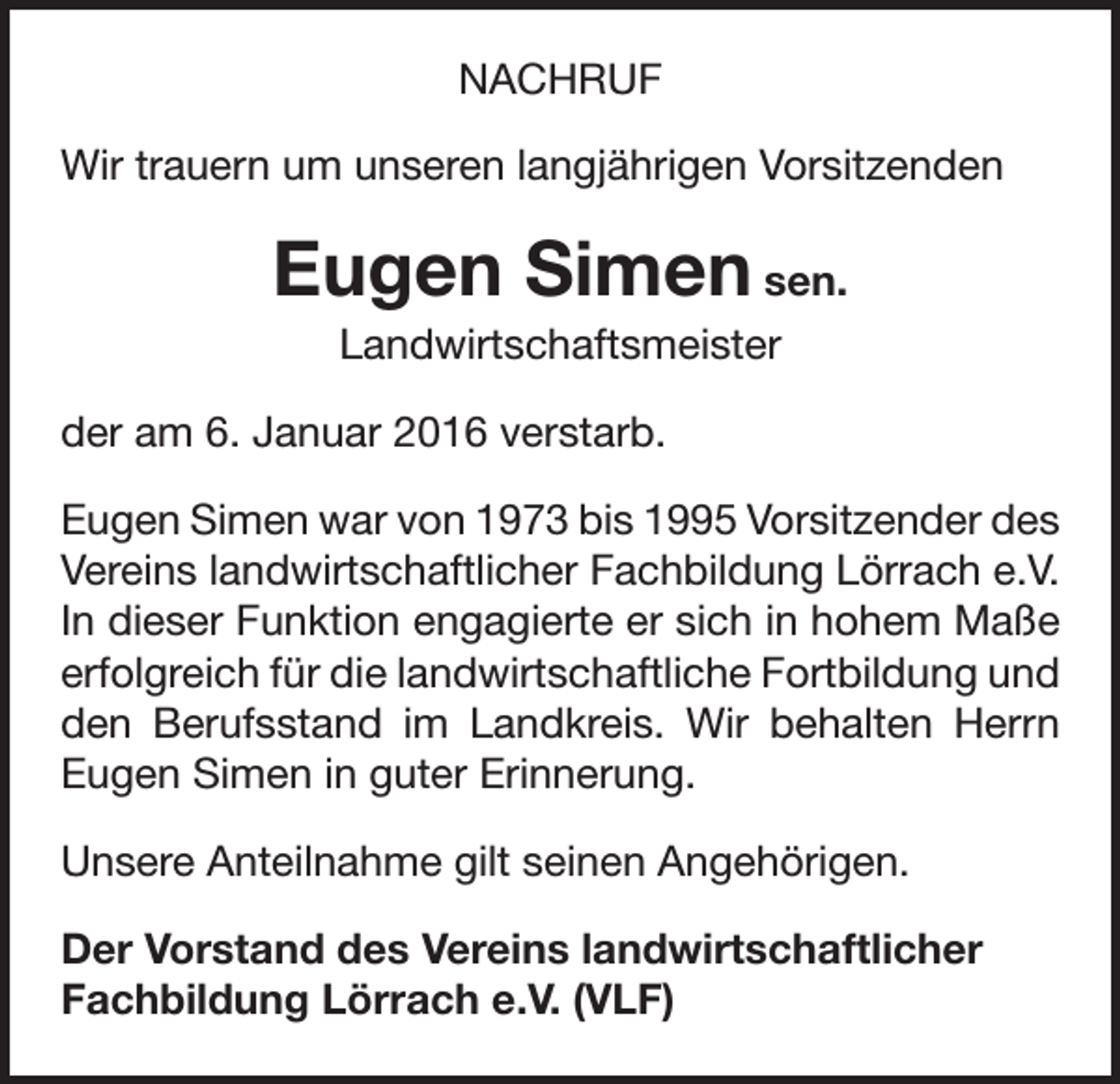 <p>NACHRUF<br />Wir trauern um unseren langjährigen Vorsitzenden</p><p>Eugen Simen sen.<br />Landwirtschaftsmeister<br />der am 6. Januar 2016 verstarb.<br />Eugen Simen war von 1973 bis 1995 Vorsitzender des<br />Vereins landwirtschaftlicher Fachbildung Lörrach e.V.<br />In dieser Funktion engagierte er sich in hohem Maße<br />erfolgreich für die landwirtschaftliche Fort­bildung und<br />den Berufsstand im Landkreis. Wir behalten Herrn<br />Eugen Simen in guter Erinnerung.<br />Unsere Anteilnahme gilt seinen Angehörigen.<br />Der Vorstand des Vereins landwirtschaftlicher<br />Fachbildung Lörrach e.V. (VLF)</p>
