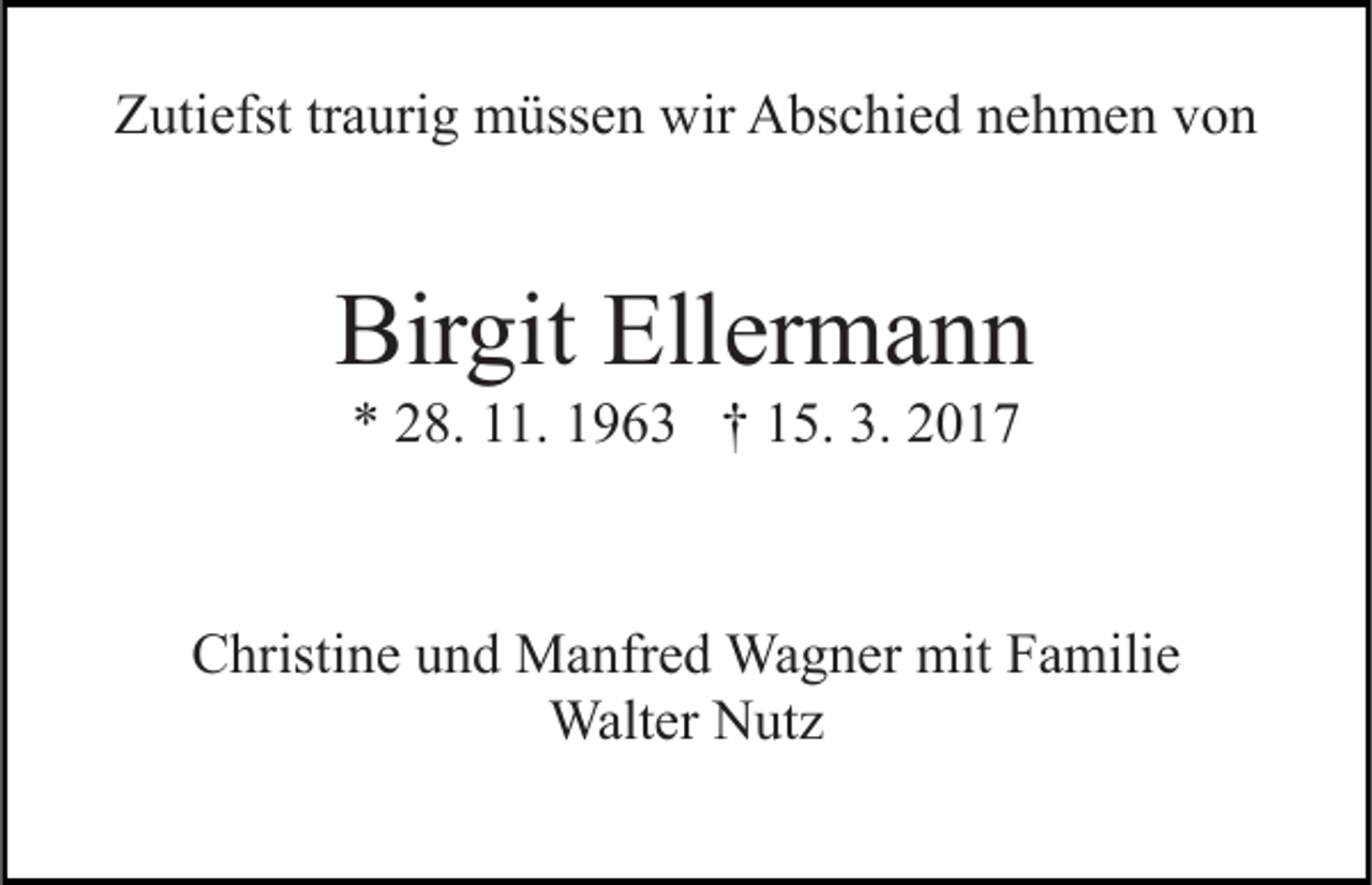 <p>Zutiefst traurig müssen wir Abschied nehmen von</p><p>Birgit Ellermann<br />* 28. 11. 1963 † 15. 3. 2017</p><p>Christine und Manfred Wagner mit Familie<br />Walter Nutz</p>