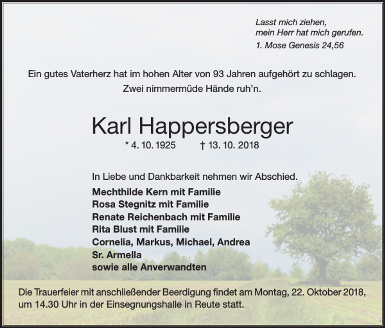 <p>Lasst mich ziehen,<br />mein Herr hat mich gerufen.<br />1. Mose Genesis 24,56</p><p>Ein gutes Vaterherz hat im hohen Alter von 93 Jahren aufgehört zu schlagen.<br />Zwei nimmermüde Hände ruh’n.</p><p>Karl Happersberger<br />* 4. 10. 1925</p><p>† 13. 10. 2018</p><p>In Liebe und Dankbarkeit nehmen wir Abschied.<br />Mechthilde Kern mit Familie<br />Rosa Stegnitz mit Familie<br />Renate Reichenbach mit Familie<br />Rita Blust mit Familie<br />Cornelia, Markus, Michael, Andrea<br />Sr. Armella<br />sowie alle Anverwandten<br />Die Trauerfeier mit anschließender Beerdigung findet am Montag, 22. Oktober 2018,<br />um 14.30 Uhr in der Einsegnungshalle in Reute statt.</p>