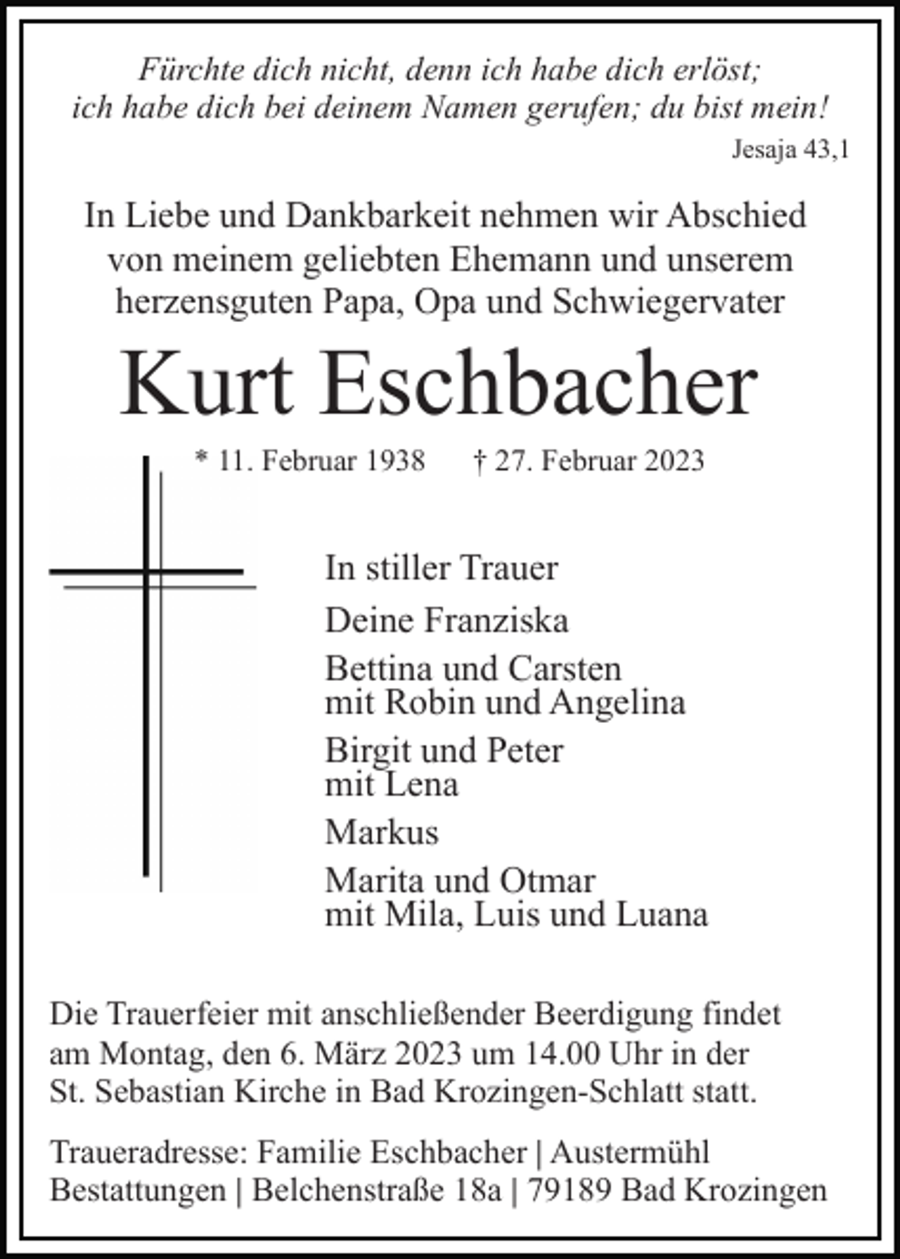<p>Fürchte dich nicht, denn ich habe dich erlöst;<br />ich habe dich bei deinem Namen gerufen; du bist mein!<br />Jesaja 43,1</p><p>In Liebe und Dankbarkeit nehmen wir Abschied<br />von meinem geliebten Ehemann und unserem<br />herzensguten Papa, Opa und Schwiegervater</p><p>Kurt Eschbacher<br />* 11. Februar 1938</p><p>† 27. Februar 2023</p><p>In stiller Trauer<br />Deine Franziska<br />Bettina und Carsten<br />mit Robin und Angelina<br />Birgit und Peter<br />mit Lena<br />Markus<br />Marita und Otmar<br />mit Mila, Luis und Luana<br />Die Trauerfeier mit anschließender Beerdigung findet<br />am Montag, den 6. März 2023 um 14.00 Uhr in der<br />St. Sebastian Kirche in Bad Krozingen-Schlatt statt.<br />Traueradresse: Familie Eschbacher | Austermühl<br />Bestattungen | Belchenstraße 18a | 79189 Bad Krozingen</p>