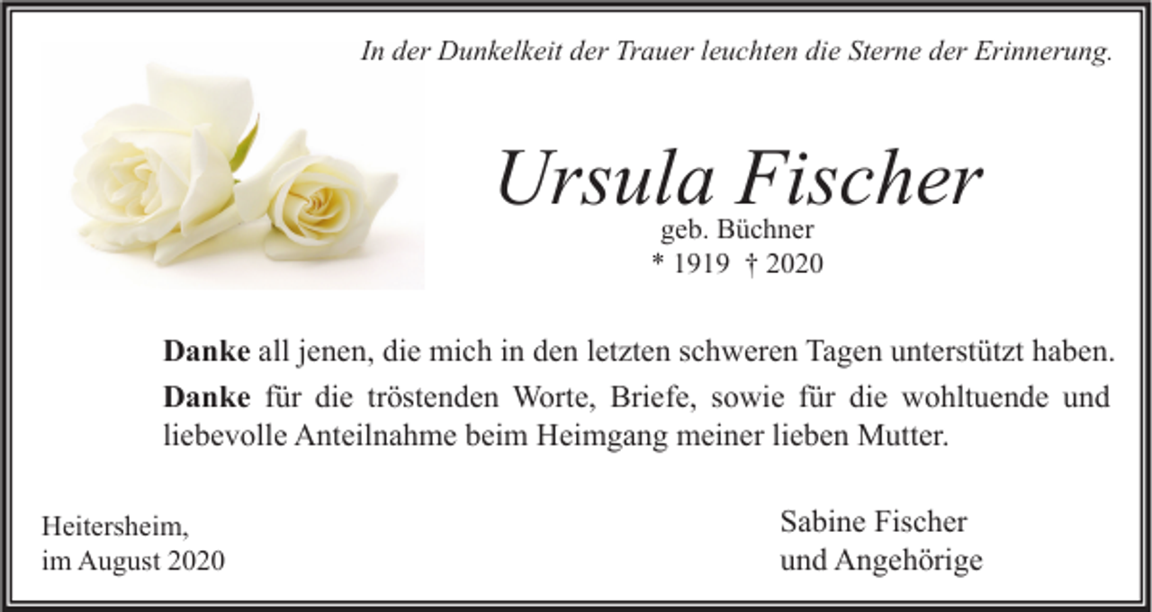 <p>In der Dunkelkeit der Trauer leuchten die Sterne der Erinnerung.</p><p>Ursula Fischer<br />geb. Büchner<br />* 1919 † 2020</p><p>Danke all jenen, die mich in den letzten schweren Tagen unterstützt haben.<br />Danke für die tröstenden Worte, Briefe, sowie für die wohltuende und<br />liebevolle Anteilnahme beim Heimgang meiner lieben Mutter.<br />Heitersheim,<br />im August 2020</p><p>Sabine Fischer<br />und Angehörige</p>