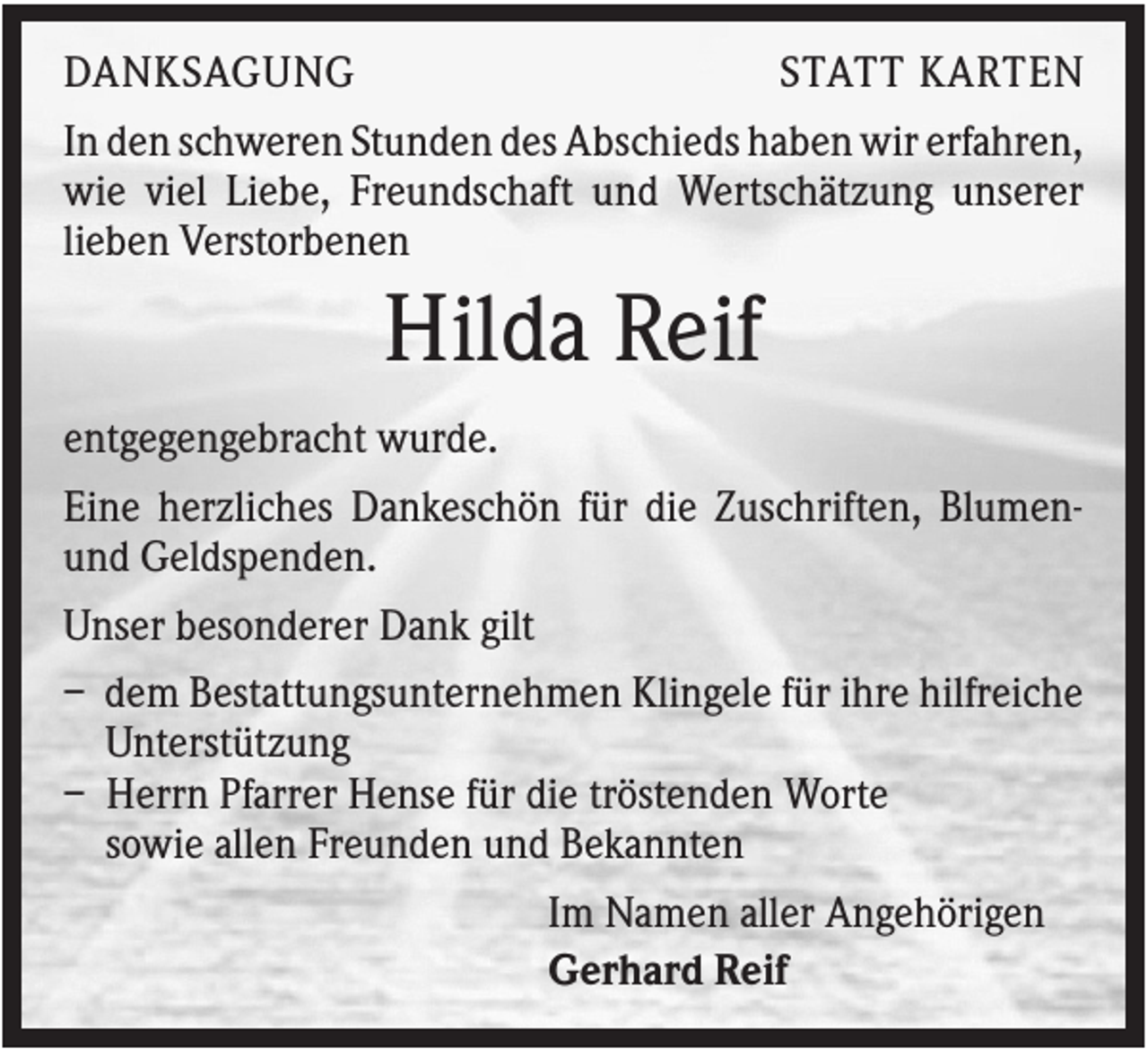 <p>DANKSAGUNG</p><p>STATT KARTEN</p><p>In den schweren Stunden des Abschieds haben wir erfahren,<br />wie viel Liebe, Freundschaft und Wertschätzung unserer<br />lieben Verstorbenen</p><p>Hilda Reif<br />entgegengebracht wurde.<br />Eine herzliches Dankeschön für die Zuschriften, Blumenund Geldspenden.<br />Unser besonderer Dank gilt<br />– dem Bestattungsunternehmen Klingele für ihre hilfreiche<br />Unterstützung<br />– Herrn Pfarrer Hense für die tröstenden Worte<br />sowie allen Freunden und Bekannten<br />Im Namen aller Angehörigen<br />Gerhard Reif</p>