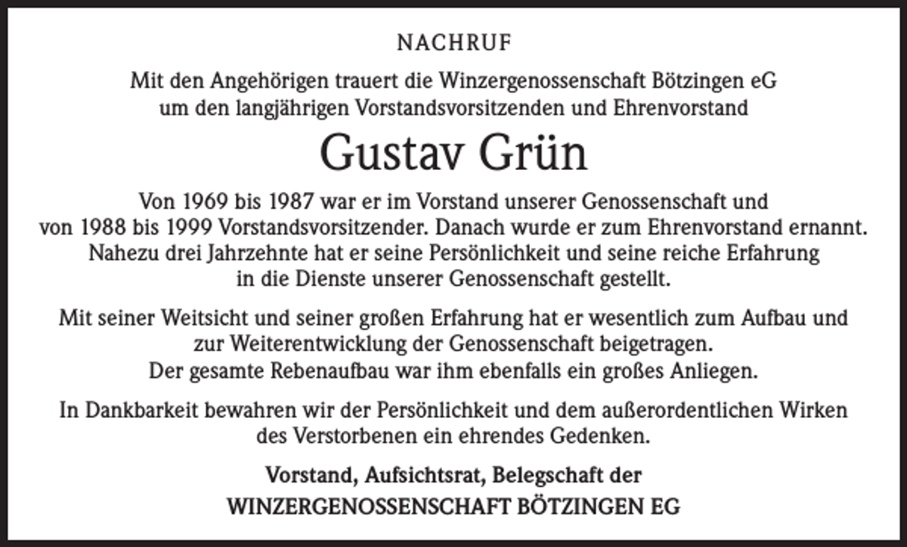 <p>NACHRUF<br />Mit den Angehörigen trauert die Winzergenossenschaft Bötzingen eG<br />um den langjährigen Vorstandsvorsitzenden und Ehrenvorstand</p><p>Gustav Grün</p><p>Von 1969 bis 1987 war er im Vorstand unserer Genossenschaft und<br />von 1988 bis 1999 Vorstandsvorsitzender. Danach wurde er zum Ehrenvorstand ernannt.<br />Nahezu drei Jahrzehnte hat er seine Persönlichkeit und seine reiche Erfahrung<br />in die Dienste unserer Genossenschaft gestellt.<br />Mit seiner Weitsicht und seiner großen Erfahrung hat er wesentlich zum Aufbau und<br />zur Weiterentwicklung der Genossenschaft beigetragen.<br />Der gesamte Rebenaufbau war ihm ebenfalls ein großes Anliegen.<br />In Dankbarkeit bewahren wir der Persönlichkeit und dem außerordentlichen Wirken<br />des Verstorbenen ein ehrendes Gedenken.<br />Vorstand, Aufsichtsrat, Belegschaft der<br />WINZERGENOSSENSCHAFT BÖTZINGEN EG</p>