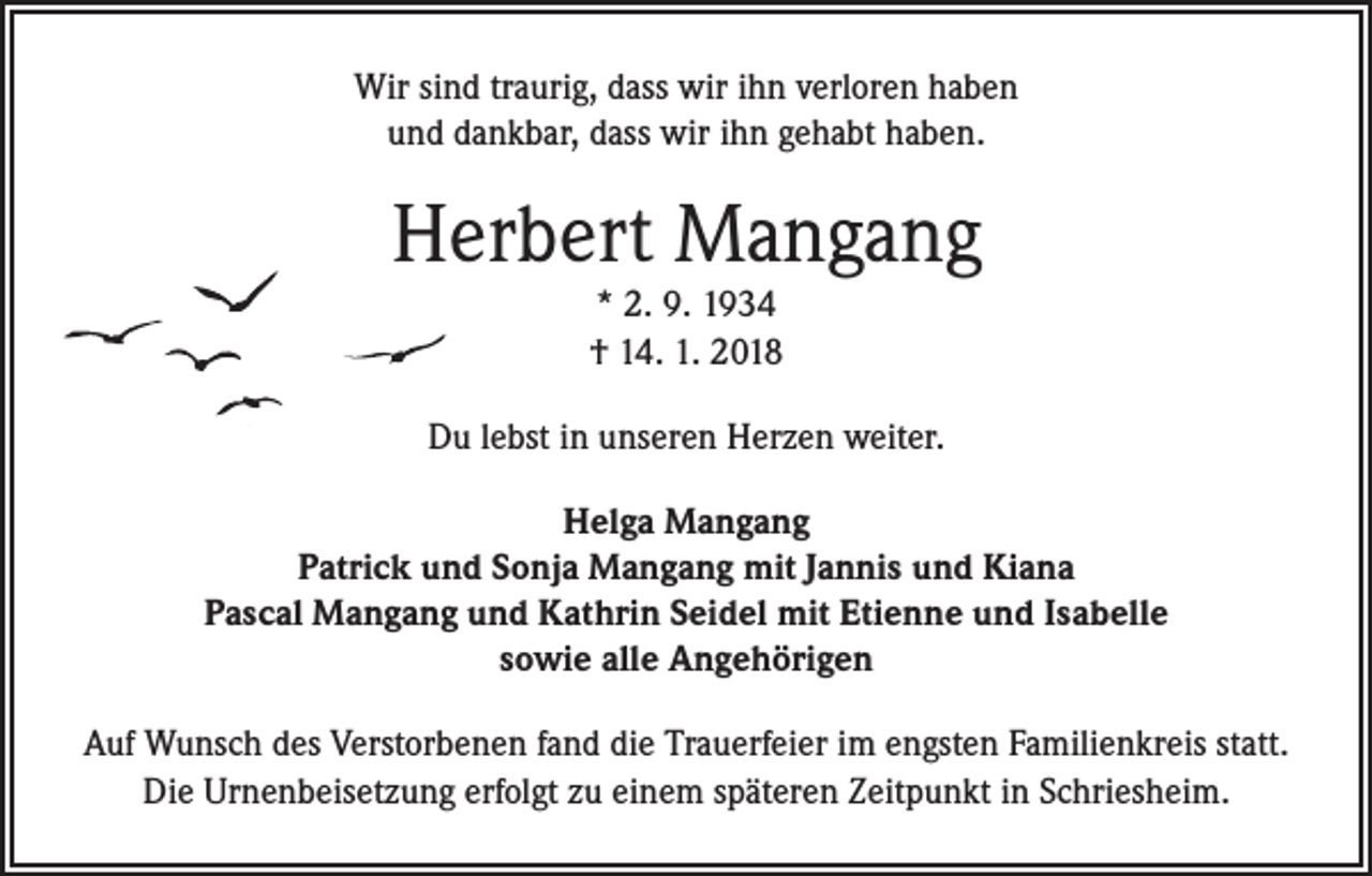 <p>Wir sind traurig, dass wir ihn verloren haben<br />und dankbar, dass wir ihn gehabt haben.</p><p>Herbert Mangang<br />* 2. 9. 1934<br />† 14. 1. 2018<br />Du lebst in unseren Herzen weiter.<br />Helga Mangang<br />Patrick und Sonja Mangang mit Jannis und Kiana<br />Pascal Mangang und Kathrin Seidel mit Etienne und Isabelle<br />sowie alle Angehörigen<br />Auf Wunsch des Verstorbenen fand die Trauerfeier im engsten Familienkreis statt.<br />Die Urnenbeisetzung erfolgt zu einem späteren Zeitpunkt in Schriesheim.</p>