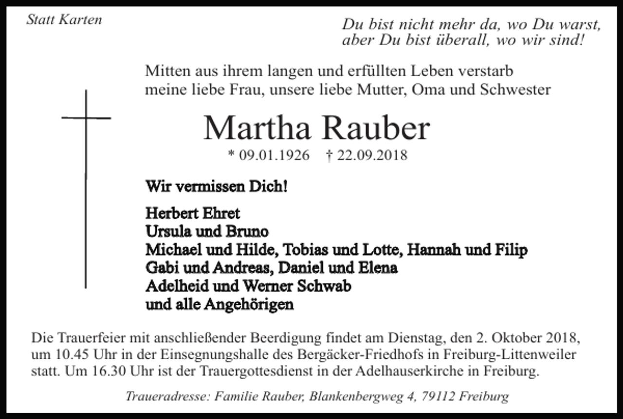 <p>Statt Karten</p><p>Du bist nicht mehr da, wo Du warst,<br />aber Du bist überall, wo wir sind!<br />Mitten aus ihrem langen und erfüllten Leben verstarb<br />meine liebe Frau, unsere liebe Mutter, Oma und Schwester</p><p>Martha Rauber<br />* 09.01.1926</p><p>† 22.09.2018</p><p>Wir vermissen Dich!<br />Herbert Ehret<br />Ursula und Bruno<br />Michael und Hilde, Tobias und Lotte, Hannah und Filip<br />Gabi und Andreas, Daniel und Elena<br />Adelheid und Werner Schwab<br />und alle Angehörigen<br />Die Trauerfeier mit anschließender Beerdigung findet am Dienstag, den 2. Oktober 2018,<br />um 10.45 Uhr in der Einsegnungshalle des Bergäcker-Friedhofs in Freiburg-Littenweiler<br />statt. Um 16.30 Uhr ist der Trauergottesdienst in der Adelhauserkirche in Freiburg.<br />Traueradresse: Familie Rauber, Blankenbergweg 4, 79112 Freiburg</p>