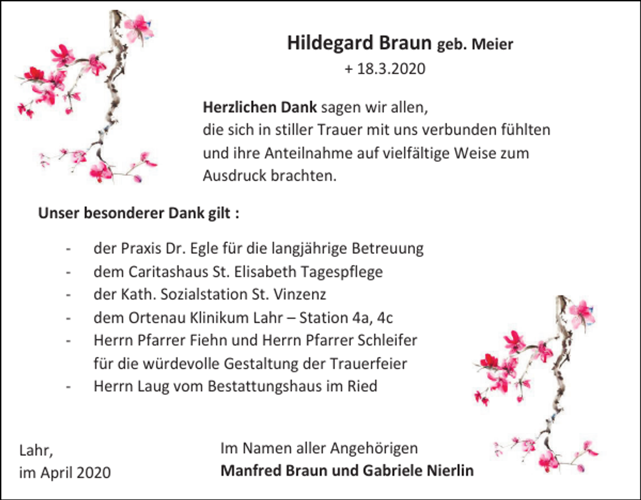 <p>Hildegard Braun geb. Meier<br />+ 18.3.2020<br />Herzlichen Dank sagen wir allen,<br />die sich in stiller Trauer mit uns verbunden fühlten<br />und ihre Anteilnahme auf vielfältige Weise zum<br />Ausdruck brachten.<br />Unser besonderer Dank gilt :<br />-</p><p>der Praxis Dr. Egle für die langjährige Betreuung<br />dem Caritashaus St. Elisabeth Tagespflege<br />der Kath. Sozialstation St. Vinzenz<br />dem Ortenau Klinikum Lahr – Station 4a, 4c<br />Herrn Pfarrer Fiehn und Herrn Pfarrer Schleifer<br />für die würdevolle Gestaltung der Trauerfeier<br />Herrn Laug vom Bestattungshaus im Ried</p><p>Lahr,<br />im April 2020</p><p>Im Namen aller Angehörigen<br />Manfred Braun und Gabriele Nierlin</p>