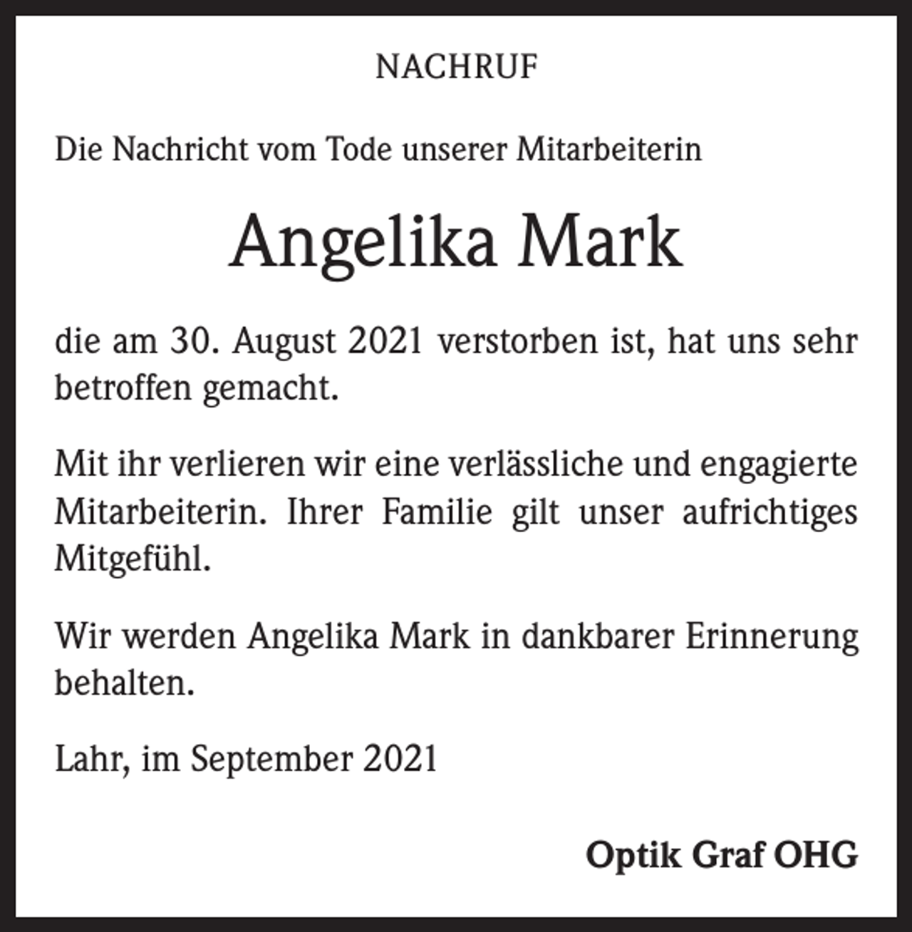 <p>NACHRUF<br />Die Nachricht vom Tode unserer Mitarbeiterin</p><p>Angelika Mark<br />die am 30. August 2021 verstorben ist, hat uns sehr<br />­betroffen gemacht.<br />Mit ihr verlieren wir eine verlässliche und engagierte<br />Mitarbeiterin. Ihrer Familie gilt unser aufrichtiges<br />Mitgefühl.<br />Wir werden Angelika Mark in dankbarer Erinnerung<br />behalten.<br />Lahr, im September 2021<br />Optik Graf OHG</p>