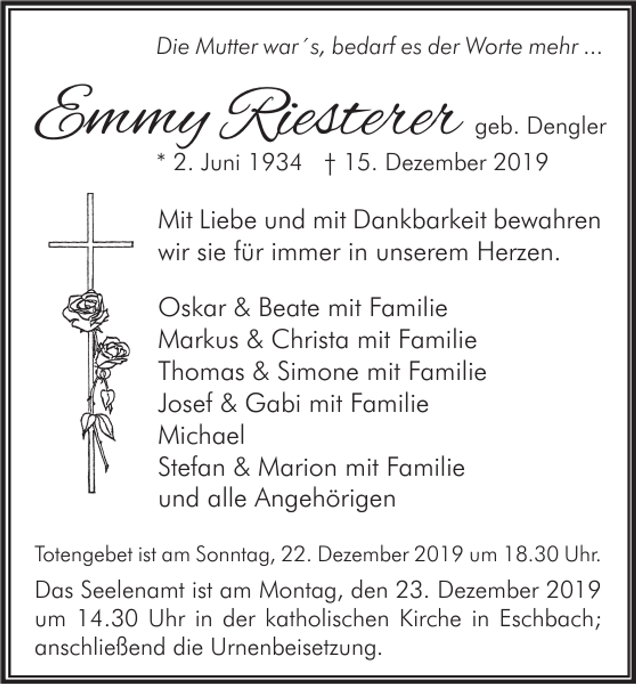 <p>Die Mutter war´s, bedarf es der Worte mehr ...</p><p>Emmy Riesterer</p><p>geb. Dengler</p><p>* 2. Juni 1934 † 15. Dezember 2019</p><p>Mit Liebe und mit Dankbarkeit bewahren<br />wir sie für immer in unserem Herzen.<br />Oskar &amp; Beate mit Familie<br />Markus &amp; Christa mit Familie<br />Thomas &amp; Simone mit Familie<br />Josef &amp; Gabi mit Familie<br />Michael<br />Stefan &amp; Marion mit Familie<br />und alle Angehörigen<br />Totengebet ist am Sonntag, 22. Dezember 2019 um 18.30 Uhr.</p><p>Das Seelenamt ist am Montag, den 23. Dezember 2019<br />um 14.30 Uhr in der katholischen Kirche in Eschbach;<br />anschließend die Urnenbeisetzung.</p>