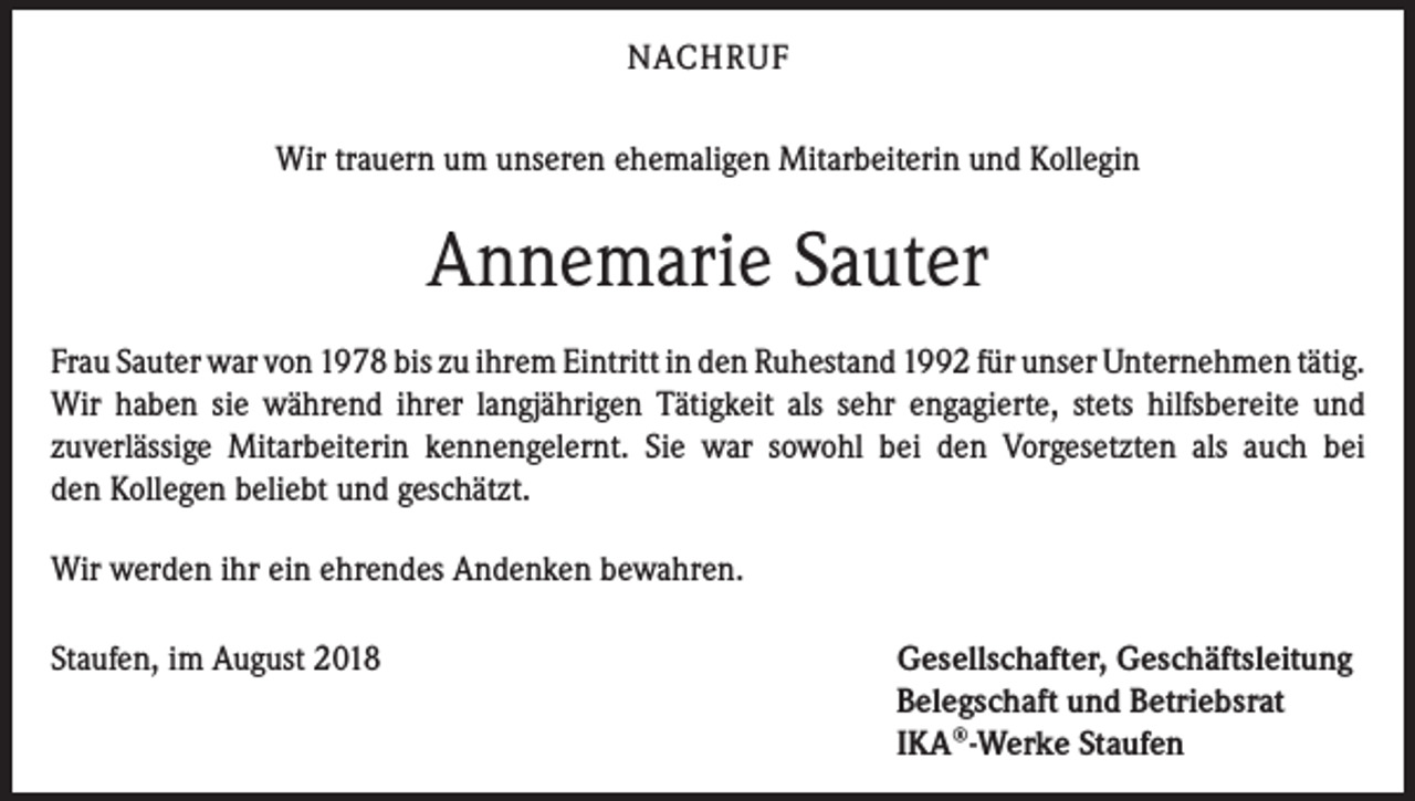 <p>NACHRUF<br />Wir trauern um unseren ehemaligen Mitarbeiterin und Kollegin</p><p>Annemarie Sauter<br />Frau Sauter war von 1978 bis zu ihrem Eintritt in den Ruhestand 1992 für unser ­Unternehmen tätig.<br />Wir haben sie während ihrer langjährigen Tätigkeit als sehr engagierte, stets hilfsbereite und<br />zuverlässige Mit­arbeiterin kennengelernt. Sie war sowohl bei den Vorgesetzten als auch bei<br />den Kollegen beliebt und geschätzt.<br />Wir werden ihr ein ehrendes Andenken bewahren.<br />Staufen, im August 2018</p><p>Gesellschafter, Geschäftsleitung<br />Belegschaft und Betriebsrat<br />IKA®-Werke Staufen</p>