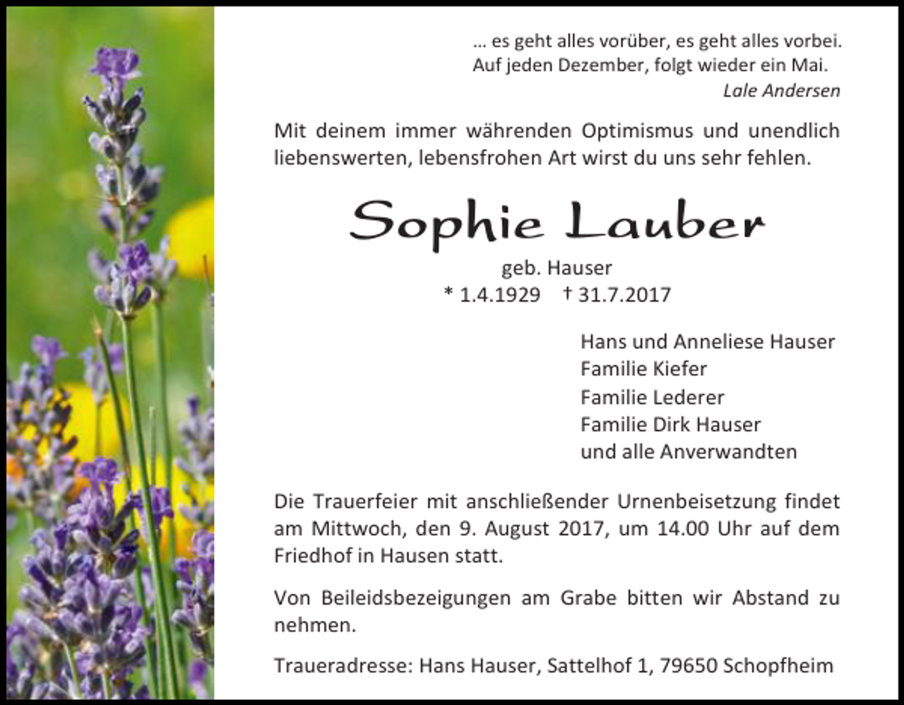 <p>… es geht alles vorüber, es geht alles vorbei.<br />Auf jeden Dezember, folgt wieder ein Mai.<br />Lale Andersen</p><p>Mit deinem immer währenden Optimismus und unendlich<br />liebenswerten, lebensfrohen Art wirst du uns sehr fehlen.</p><p>Sophie Lauber<br />geb. Hauser<br />* 1.4.1929 † 31.7.2017</p><p>Hans und Anneliese Hauser<br />Familie Kiefer<br />Familie Lederer<br />Familie Dirk Hauser<br />und alle Anverwandten<br />Die Trauerfeier mit anschließender Urnenbeisetzung findet<br />am Mittwoch, den 9. August 2017, um 14.00 Uhr auf dem<br />Friedhof in Hausen statt.<br />Von Beileidsbezeigungen am Grabe bitten wir Abstand zu<br />nehmen.<br />Traueradresse: Hans Hauser, Sattelhof 1, 79650 Schopfheim</p>