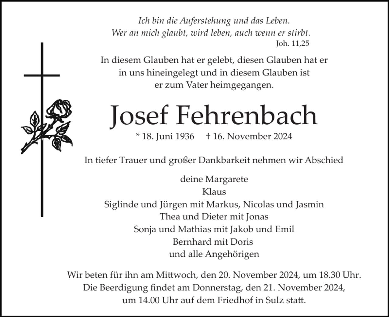 <p>Ich bin die Auferstehung und das Leben.<br />Wer an mich glaubt, wird leben, auch wenn er stirbt.<br />Joh. 11,25</p><p>In diesem Glauben hat er gelebt, diesen Glauben hat er<br />in uns hineingelegt und in diesem Glauben ist<br />er zum Vater heimgegangen.</p><p>Josef Fehrenbach<br />* 18. Juni 1936</p><p>† 16. November 2024</p><p>In tiefer Trauer und großer Dankbarkeit nehmen wir Abschied<br />deine Margarete<br />Klaus<br />Siglinde und Jürgen mit Markus, Nicolas und Jasmin<br />Thea und Dieter mit Jonas<br />Sonja und Mathias mit Jakob und Emil<br />Bernhard mit Doris<br />und alle Angehörigen<br />Wir beten für ihn am Mi�woch, den 20. November 2024, um 18.30 Uhr.<br />Die Beerdigung ﬁndet am Donnerstag, den 21. November 2024,<br />um 14.00 Uhr auf dem Friedhof in Sulz sta�.</p>