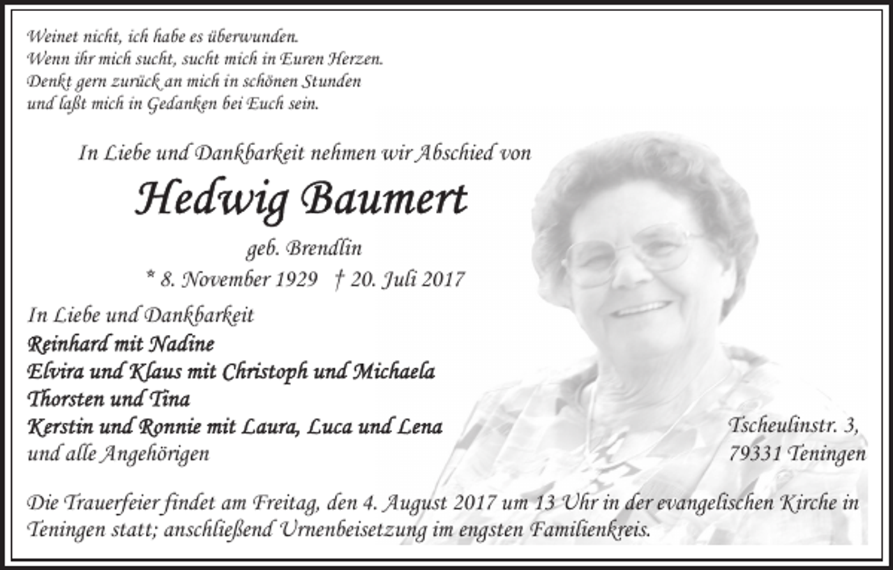 <p>Wei net nicnicht,<br />Weinet<br />ht, icich<br />h h ahabe<br />be esesü be<br />überwunden.<br />r w u n de n.<br />We<br />n n i hrihrmic<br />h s uc<br />ht, s uc<br />ht mmich<br />ic h iinn Euren<br />E ure n Herzen.<br />Her ze n.<br />Wenn<br />mich<br />sucht,<br />sucht<br />Denkt<br />gern<br />mich<br />Stunden<br />De<br />n kt ger<br />n zzurück<br />ur üc k aan<br />n mic<br />h i inn scschönen<br />hö ne n St<br />u n de n<br />uund<br />n d llaßt<br />a ßt mich<br />mic h iinn Gedanken<br />Ge d a n ke n bbei<br />ei Euch<br />E uc h sei<br />n.<br />sein.</p><p>vonn<br />IInn Liebe<br />Lie be und<br />u n d Dankbarkeit<br />D a n k b ar keit nehmen<br />ne h me n wir<br />wir Abschied<br />A bsc hie d vo</p><p>geb.<br />ge<br />b. Brendlin<br />Bre n dli n<br />** 8.<br />8. November<br />No ve m ber 1929<br />1 9 2 9 †† 20.<br />2 0. JJuli<br />uli 22<br />IInn Liebe<br />Lie be und<br />u n d Dankbarkeit<br />D a n k b ar keit</p><p>uund<br />n d alle<br />alle Angehörigen<br />A nge hörige n</p><p>Tscheulinstr.<br />Tsc he uli nstr. 3,3,<br />7 9 1 Teningen<br />Te ni nge n<br />79331</p><p>Die TrTrauerfeier<br />Die<br />a uerfeier fifindet<br />n det aam<br />m FrFreitag,<br />eit ag, den<br />de n 4.<br />4. August<br />A ug ust 2017<br />2 0 1 7 um<br />u m 13<br />1 3 Uhr<br />U hr in<br />i n der<br />der evangelischen<br />e v a ngelisc he n Kirche<br />Kirc he in<br />in<br />Te ni nge n ststatt;<br />att; aanschließend<br />nsc hlie ße n d Urnenbeisetzung<br />Ur ne n beiset z u ng im<br />i m engsten<br />e ngste n Familienkreis.<br />F a milie n kreis.<br />Teningen</p>