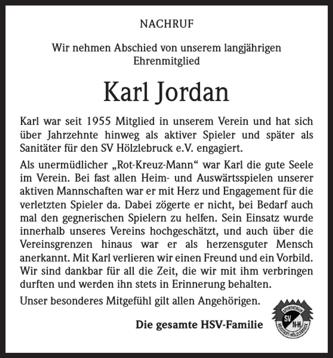 <p>NACHRUF<br />Wir nehmen Abschied von unserem langjährigen<br />­Ehrenmitglied</p><p>Karl Jordan<br />Karl war seit 1955 Mitglied in unserem Verein und hat sich<br />über Jahrzehnte hinweg als aktiver Spieler und später als<br />­Sanitäter für den SV Hölzlebruck e.V. engagiert.<br />Als unermüdlicher „Rot-Kreuz-Mann“ war Karl die gute Seele<br />im Verein. Bei fast allen Heim- und Auswärtsspielen unserer<br />aktiven Mannschaften war er mit Herz und Engagement für die<br />verletzten Spieler da. Dabei zögerte er nicht, bei Bedarf auch<br />mal den gegnerischen Spielern zu helfen. Sein Einsatz wurde<br />innerhalb unseres Vereins hochgeschätzt, und auch über die<br />Vereinsgrenzen hinaus war er als herzensguter Mensch<br />­anerkannt. Mit Karl verlieren wir einen Freund und ein V<br />­ orbild.<br />Wir sind dankbar für all die Zeit, die wir mit ihm verbringen<br />durften und werden ihn stets in Erinnerung behalten.<br />Unser besonderes Mitgefühl gilt allen Angehörigen.</p><p>Die gesamte HSV-Familie</p>