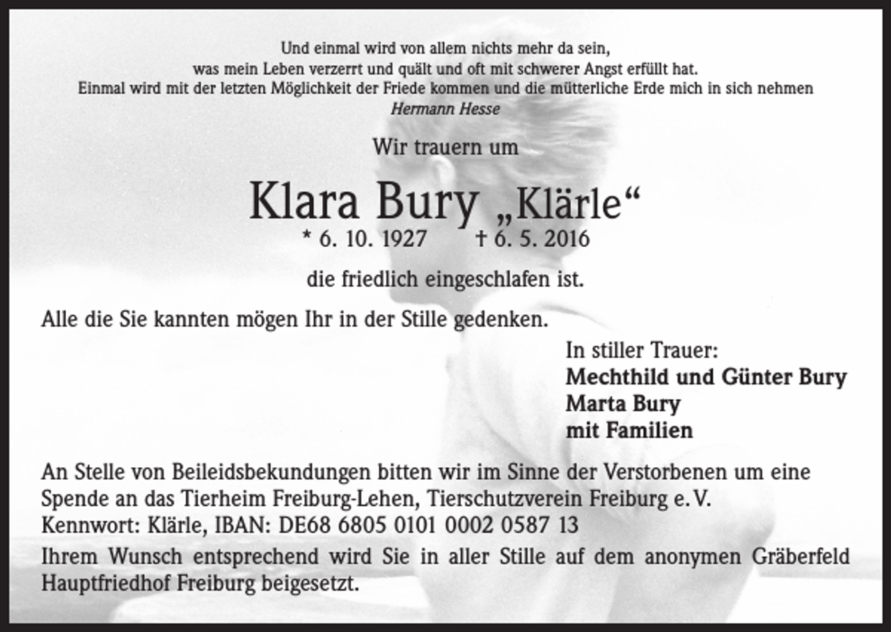 <p>Und einmal wird von allem nichts mehr da sein,<br />was mein Leben verzerrt und quält und oft mit schwerer Angst erfüllt hat.<br />Einmal wird mit der letzten Möglichkeit der Friede kommen und die mütterliche Erde mich in sich nehmen<br />Hermann Hesse</p><p>Wir trauern um</p><p>Klara Bury „Klärle“<br />* 6. 10. 1927 † 6. 5. 2016<br />die friedlich eingeschlafen ist.<br />Alle die Sie kannten mögen Ihr in der Stille gedenken.<br />In stiller Trauer:<br />Mechthild und Günter Bury<br />Marta Bury<br />mit Familien<br />An Stelle von Beileidsbekundungen bitten wir im Sinne der Verstorbenen um eine<br />Spende an das Tierheim Freiburg-Lehen, Tierschutzverein Freiburg e. V.<br />Kennwort: Klärle, IBAN: DE05 0101 0002 0587 13<br />Ihrem Wunsch entsprechend wird Sie in aller Stille auf dem anonymen Gräberfeld<br />Hauptfriedhof Freiburg beigesetzt.</p>