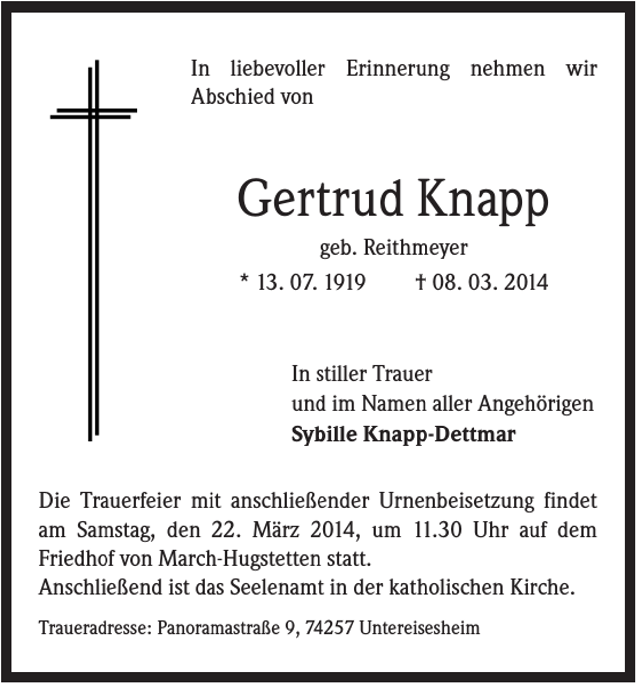 <p>In liebevoller Erinnerung nehmen wir<br />Abschied von</p><p>Gertrud Knapp<br />geb. Reithmeyer<br />* 13. 07. 1919<br />† 08. 03. 2014</p><p>In stiller Trauer<br />und im Namen aller Angehörigen<br />Sybille Knapp-Dettmar<br />Die Trauerfeier mit anschließender Urnenbeisetzung findet<br />am Samstag, den 22. März 2014, um 11.30 Uhr auf dem<br />Friedhof von March-Hugstetten statt.<br />Anschließend ist das Seelenamt in der katholischen Kirche.<br />Traueradresse: Panoramastraße 9, 74257 Untereisesheim</p>