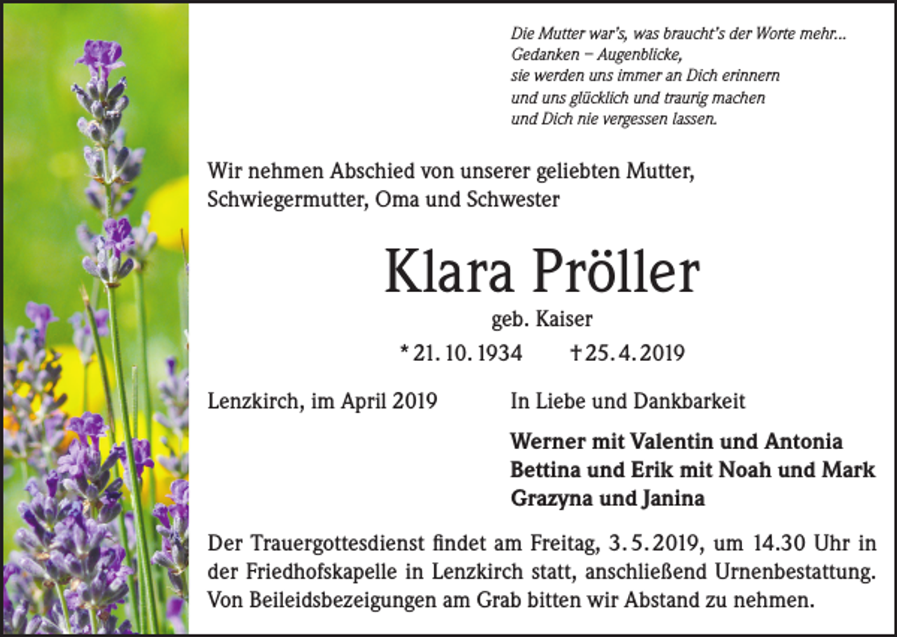 <p>Die Mutter war’s, was braucht’s der Worte mehr...<br />Gedanken – Augenblicke,<br />sie werden uns immer an Dich erinnern<br />und uns glücklich und traurig machen<br />und Dich nie vergessen lassen.</p><p>Wir nehmen Abschied von unserer geliebten Mutter,<br />Schwiegermutter, Oma und Schwester</p><p>Klara Pröller<br />geb. Kaiser<br />* 21. 10. 1934<br />† 25. 4. 2019</p><p>Lenzkirch, im April 2019 In Liebe und Dankbarkeit</p><p>Werner mit Valentin und Antonia<br />Bettina und Erik mit Noah und Mark<br />Grazyna und Janina</p><p>Der Trauergottesdienst findet am Freitag, 3. 5. 2019, um 14.30 Uhr in<br />der Friedhofskapelle in Lenzkirch statt, anschließend Urnenbestattung.<br />Von Beileidsbezeigungen am Grab bitten wir Abstand zu nehmen.</p>