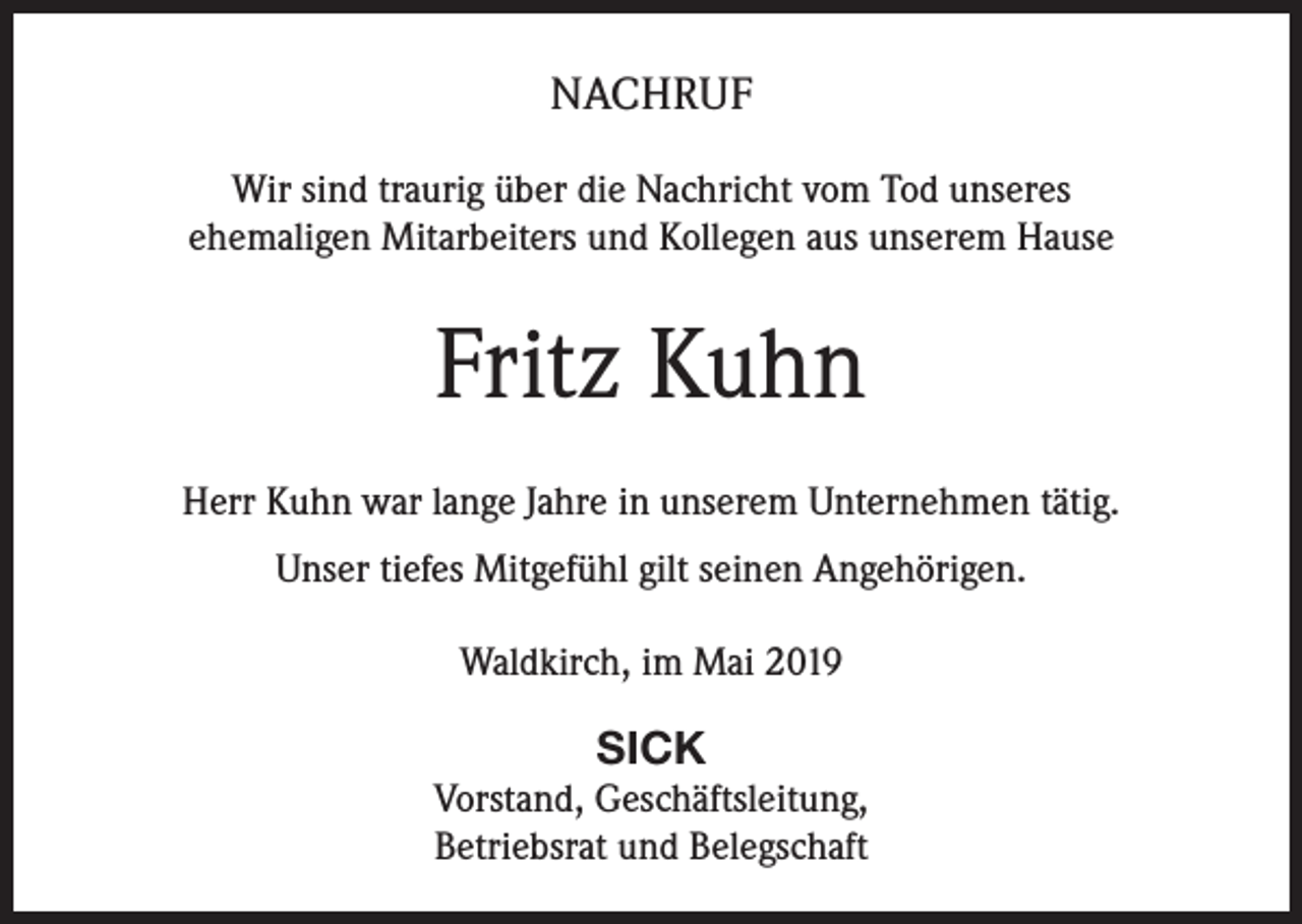 <p>NACHRUF<br />Wir sind traurig über die Nachricht vom Tod unseres<br />ehemaligen Mitarbeiters und Kollegen aus unserem Hause</p><p>Fritz Kuhn<br />Herr Kuhn war lange Jahre in unserem Unternehmen tätig.<br />Unser tiefes Mitgefühl gilt seinen Angehörigen.<br />Waldkirch, im Mai 2019</p><p>SICK<br />Vorstand, Geschäftsleitung,<br />Betriebsrat und Belegschaft</p>