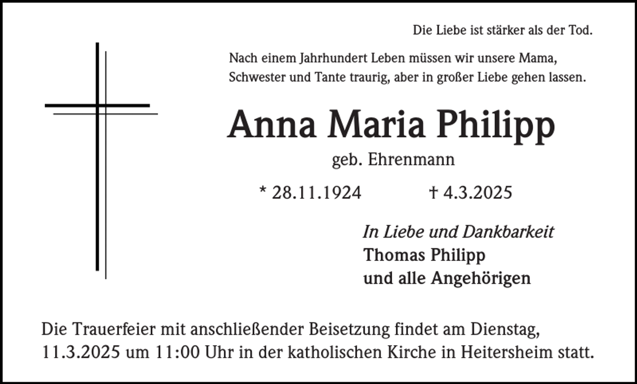 <p>Die Liebe ist stärker als der Tod.<br />Nach einem Jahrhundert Leben müssen wir unsere Mama,<br />Schwester und Tante traurig, aber in großer Liebe gehen lassen.</p><p>Anna Maria Philipp<br />geb. Ehrenmann<br />* 28.11.1924</p><p>† 4.3.2025<br />In Liebe und Dankbarkeit<br />Thomas Philipp<br />und alle Angehörigen</p><p>Die Trauerfeier mit anschließender Beisetzung findet am Dienstag,<br />11.3.2025 um 11:00 Uhr in der katholischen Kirche in Heitersheim statt.</p>