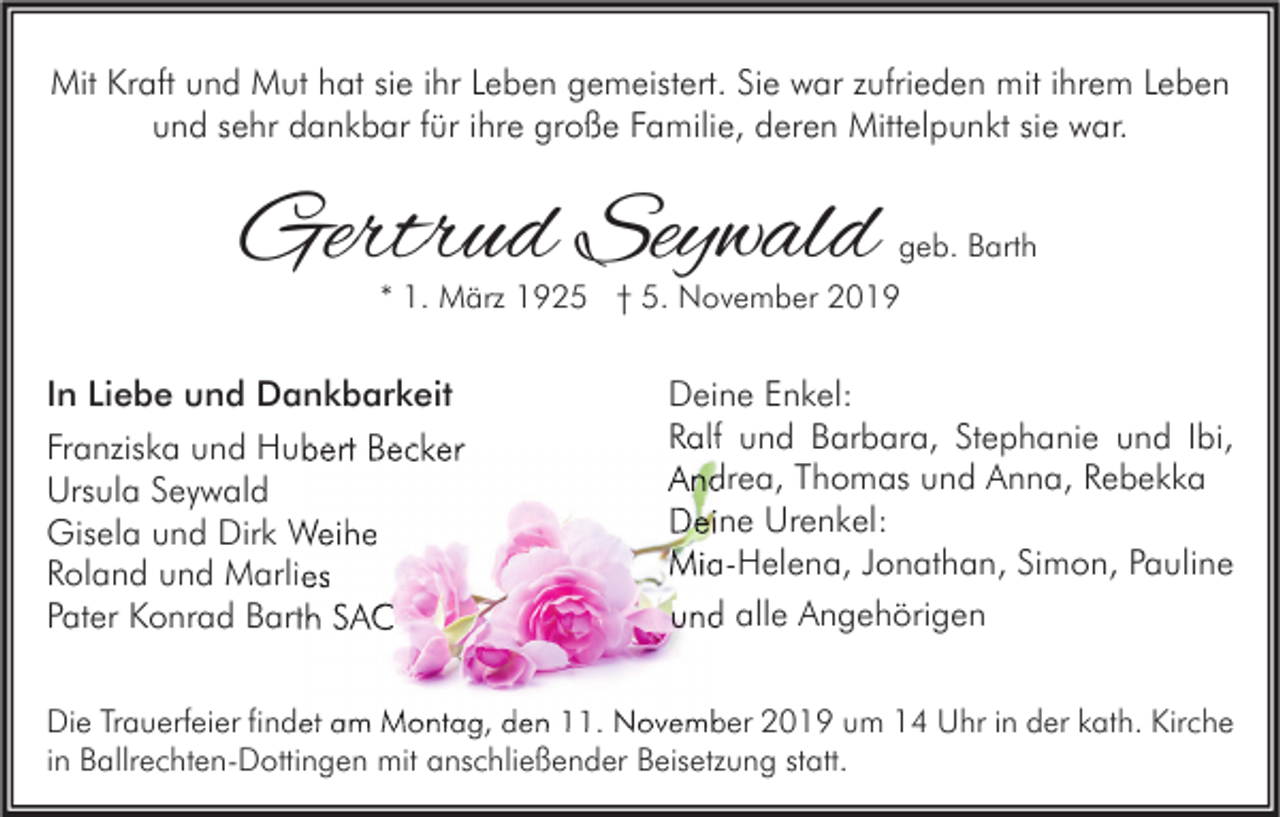 <p>Mit Kraft und Mut hat sie ihr Leben gemeistert. Sie war zufrieden mit ihrem Leben<br />und sehr dankbar für ihre große Familie, deren Mittelpunkt sie war.</p><p>Gertrud Seywald</p><p>geb. Barth</p><p>* 1. März 1925 † 5. November 2019</p><p>In Liebe und Dankbarkeit<br />Franziska und Hubert Becker<br />Ursula Seywald<br />Gisela und Dirk Weihe<br />Roland und Marlies<br />Pater Konrad Barth SAC</p><p>Deine Enkel:<br />Ralf und Barbara, Stephanie und Ibi,<br />Andrea, Thomas und Anna, Rebekka<br />Deine Urenkel:<br />Mia-Helena, Jonathan, Simon, Pauline<br />und alle Angehörigen</p><p>Die Trauerfeier findet am Montag, den 11. November 2019 um 14 Uhr in der kath. Kirche<br />in Ballrechten-Dottingen mit anschließender Beisetzung statt.</p>
