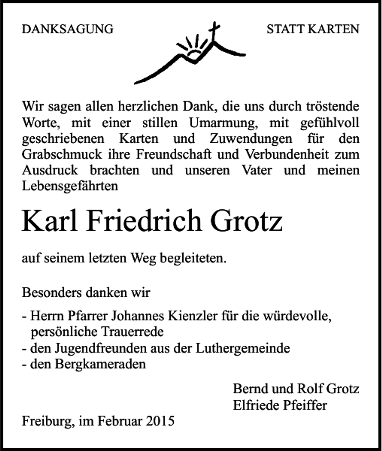 <p>DANKSAGUNG</p><p>STATT KARTEN</p><p>Wir sagen allen herzlichen Dank, die uns durch tröstende<br />Worte, mit einer stillen Umarmung, mit gefühlvoll<br />geschriebenen Karten und Zuwendungen für den<br />Grabschmuck ihre Freundschaft und Verbundenheit zum<br />Ausdruck brachten und unseren Vater und meinen<br />Lebensgefährten</p><p>Karl Friedrich Grotz<br />auf seinem letzten Weg begleiteten.<br />Besonders danken wir<br />- Herrn Pfarrer Johannes Kienzler für die würdevolle,<br />persönliche Trauerrede<br />- den Jugendfreunden aus der Luthergemeinde<br />- den Bergkameraden</p><p>Freiburg, im Februar 2015</p><p>Bernd und Rolf Grotz<br />Elfriede Pfeiffer</p>