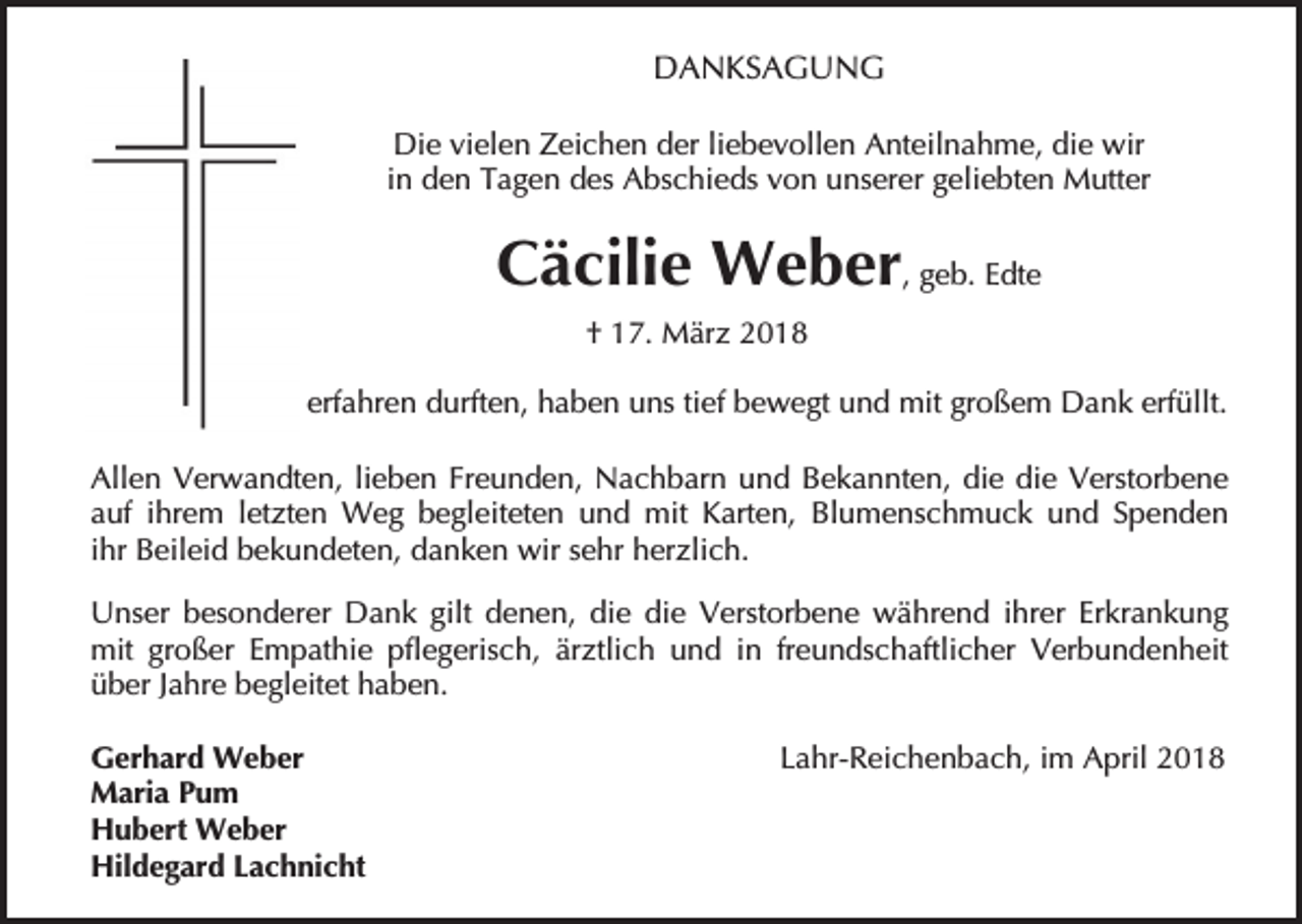 <p>DANKSAGUNG<br />Die vielen Zeichen der liebevollen Anteilnahme, die wir<br />in den Tagen des Abschieds von unserer geliebten Mutter</p><p>Cäcilie Weber, geb. Edte<br />† 17. März 2018<br />erfahren durften, haben uns tief bewegt und mit großem Dank erfüllt.<br />Allen Verwandten, lieben Freunden, Nachbarn und Bekannten, die die Verstorbene<br />auf ihrem letzten Weg begleiteten und mit Karten, Blumenschmuck und Spenden<br />ihr Beileid bekundeten, danken wir sehr herzlich.<br />Unser besonderer Dank gilt denen, die die Verstorbene während ihrer Erkrankung<br />mit großer Empathie pflegerisch, ärztlich und in freundschaftlicher Verbundenheit<br />über Jahre begleitet haben.<br />Gerhard Weber<br />Maria Pum<br />Hubert Weber<br />Hildegard Lachnicht</p><p>Lahr-Reichenbach, im April 2018</p>